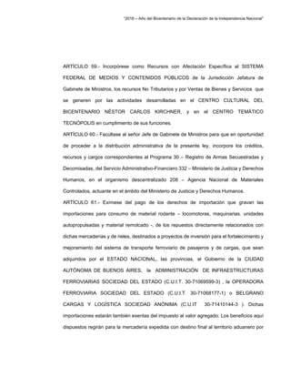 “2016 – Año del Bicentenario de la Declaración de la Independencia Nacional”
ARTÍCULO 59.- Incorpórese como Recursos con Afectación Específica al SISTEMA
FEDERAL DE MEDIOS Y CONTENIDOS PÚBLICOS de la Jurisdicción Jefatura de
Gabinete de Ministros, los recursos No Tributarios y por Ventas de Bienes y Servicios que
se generen por las actividades desarrolladas en el CENTRO CULTURAL DEL
BICENTENARIO NÉSTOR CARLOS KIRCHNER, y en el CENTRO TEMÁTICO
TECNÓPOLIS en cumplimiento de sus funciones.
ARTÍCULO 60.- Facúltase al señor Jefe de Gabinete de Ministros para que en oportunidad
de proceder a la distribución administrativa de la presente ley, incorpore los créditos,
recursos y cargos correspondientes al Programa 30 – Registro de Armas Secuestradas y
Decomisadas, del Servicio Administrativo-Financiero 332 – Ministerio de Justicia y Derechos
Humanos, en el organismo descentralizado 208 – Agencia Nacional de Materiales
Controlados, actuante en el ámbito del Ministerio de Justicia y Derechos Humanos.
ARTÍCULO 61.- Exímese del pago de los derechos de importación que gravan las
importaciones para consumo de material rodante – locomotoras, maquinarias. unidades
autopropulsadas y material remolcado -, de los repuestos directamente relacionados con
dichas mercaderías y de rieles, destinados a proyectos de inversión para el fortalecimiento y
mejoramiento del sistema de transporte ferroviario de pasajeros y de cargas, que sean
adquiridos por el ESTADO NACIONAL, las provincias, el Gobierno de la CIUDAD
AUTÓNOMA DE BUENOS AIRES, la ADMINISTRACIÓN DE INFRAESTRUCTURAS
FERROVIARIAS SOCIEDAD DEL ESTADO (C.U.I.T. 30-71069599-3) , la OPERADORA
FERROVIARIA SOCIEDAD DEL ESTADO (C.U.I.T. 30-71068177-1) o BELGRANO
CARGAS Y LOGÍSTICA SOCIEDAD ANÓNIMA (C.U.IT 30-71410144-3 ). Dichas
importaciones estarán también exentas del impuesto al valor agregado. Los beneficios aquí
dispuestos regirán para la mercadería expedida con destino final al territorio aduanero por
 