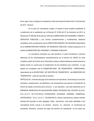 “2016 – Año del Bicentenario de la Declaración de la Independencia Nacional”
tierra, agua o aire y cargada en el respectivo medio de transporte hasta el día 31 de diciembre
de 2017, inclusive.
En el caso de mercaderías usadas, el ingreso al país quedará supeditado al
cumplimiento de lo establecido por el Decreto Nº 2.646 del 27 de diciembre de 2012, la
Resolución Nº 909 del 29 de julio de 1994 del ex-MINISTERIO DE ECONOMÍA Y OBRAS Y
SERVICIOS PÚBLICOS y sus normas complementarias y modificatorias, debiendo
acreditarse dicho cumplimiento ante la DIRECCIÓN GENERAL DE ADUANAS dependiente
de la ADMINISTRACIÓN FEDERAL DE INGRESOS PÚBLICOS, entidad autárquica en el
ámbito del MINISTERIO DE HACIENDA Y FINANZAS PUBLICAS .
La mercadería importada con este beneficio no podrá transferirse a terceros
diferentes de los individualizados precedentemente por el término de CINCO (5) años
contados a partir de la fecha de su libramiento a plaza y deberá afectarse exclusivamente al
destino tenido en cuenta para el otorgamiento de los beneficios aquí conferidos , lo que
deberá ser acreditado ante la SUBSECRETARIA DE TRANSPORTE FERROVIARIO,
dependiente de la SECRETARIA DE GESTIÓN DE TRANSPORTE , del MINISTERIO DE
TRANSPORTE , cada vez que ésta lo requiera.
ARTÍCULO 62.- Exímese del pago de los derechos de importación, de las tasas por servicios
portuarios, aeroportuarios, de estadística y de comprobación que gravan la importación de
bienes de capital y de bienes para consumo - y sus repuestos - que sean adquiridos por la
EMPRESA ARGENTINA DE NAVEGACIÓN AÉREA SOCIEDAD DEL ESTADO (E.A.N.A.
S.E.) (C.U.I.T. 30-71515195-9) e NTERCARGO SOCIEDAD ANÓNIMA COMERCIAL
(INTERCARGO S.A.C.) (C.U.I.T. 30-53827483-2). Dichas importaciones estarán también
exentas del impuesto al valor agregado. Estas exenciones sólo serán aplicables si las
mercaderías fueren nuevas y la industria nacional no estuviere en condiciones de
proveerlas. Asimismo, eximese del pago del derecho de importación, de las tasas por
 