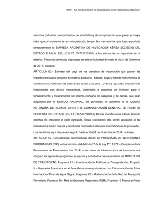“2016 – Año del Bicentenario de la Declaración de la Independencia Nacional”
servicios portuarios, aeroportuarios, de estadística y de comprobación que gravan el mayor
valor que, al momento de su reimportación, tengan las mercaderías que haya exportado
temporalmente la EMPRESA ARGENTINA DE NAVEGACIÓN AÉREA SOCIEDAD DEL
ESTADO (E.A.N.A. S.E.) (C.U.I.T. 30-71515195-9) a los efectos de su reparación en el
exterior. Todos los beneficios dispuestos en este artículo regirán hasta el día 31 de diciembre
de 2017, inclusive.
ARTÍCULO 63.- Eximese del pago de los derechos de importación que gravan las
importaciones para consumo de material portuario – balizas, boyas y demás instrumentos de
señalamiento, materiales de defensa de costas y muelles -, y de los repuestos directamente
relacionados con dichas mercaderías, destinados a proyectos de inversión para el
fortalecimiento y mejoramiento del sistema portuario de pasajeros y de cargas, que sean
adquiridos por el ESTADO NACIONAL, las provincias, el Gobierno de la CIUDAD
AUTÓNOMA DE BUENOS AIRES y la ADMINISTRACIÓN GENERAL DE PUERTOS
SOCIEDAD DEL ESTADO (C.U.I.T.: 30-54670628-8). Dichas importaciones estarán también
exentas del impuesto al valor agregado. Estas exenciones sólo serán aplicables si las
mercaderías fueren nuevas y la industria nacional no estuviere en condiciones de proveerlas.
Los beneficios aquí dispuestos regirán hasta el día 31 de diciembre de 2017, inclusive.
ARTÍCULO 64.- Considérense comprendidas dentro del PROGRAMA DE INVERSIONES
PRIORITARIAS (PIP), en los términos del Artículo 27 de la Ley Nº 11.672 – Complementaria
Permanente de Presupuesto (t.o. 2014) a las obras de infraestructura de transporte que
integran los siguientes programas, proyectos y actividades presupuestarios del MINISTERIO
DE TRANSPORTE: Programa 61 – Coordinación de Políticas de Transporte Vial, Proyecto
2 – Mejora del Transporte en el Área Metropolitana y Actividad 14 - Estructuración del Túnel
Internacional Paso de Agua Negra; Programa 62 – Modernización de la Red de Transporte
Ferroviario, Proyecto 18 – Red de Expresos Regionales (RER), Proyecto 19 Puesta en Valor
 
