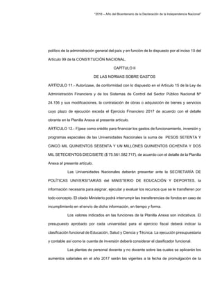 “2016 – Año del Bicentenario de la Declaración de la Independencia Nacional”
político de la administración general del país y en función de lo dispuesto por el inciso 10 del
Artículo 99 de la CONSTITUCIÓN NACIONAL.
CAPÍTULO II
DE LAS NORMAS SOBRE GASTOS
ARTÍCULO 11.- Autorízase, de conformidad con lo dispuesto en el Artículo 15 de la Ley de
Administración Financiera y de los Sistemas de Control del Sector Público Nacional Nº
24.156 y sus modificaciones, la contratación de obras o adquisición de bienes y servicios
cuyo plazo de ejecución exceda el Ejercicio Financiero 2017 de acuerdo con el detalle
obrante en la Planilla Anexa al presente artículo.
ARTÍCULO 12.- Fíjase como crédito para financiar los gastos de funcionamiento, inversión y
programas especiales de las Universidades Nacionales la suma de PESOS SETENTA Y
CINCO MIL QUINIENTOS SESENTA Y UN MILLONES QUINIENTOS OCHENTA Y DOS
MIL SETECIENTOS DIECISIETE ($ 75.561.582.717), de acuerdo con el detalle de la Planilla
Anexa al presente artículo.
Las Universidades Nacionales deberán presentar ante la SECRETARÍA DE
POLÍTICAS UNIVERSITARIAS del MINISTERIO DE EDUCACIÓN Y DEPORTES, la
información necesaria para asignar, ejecutar y evaluar los recursos que se le transfieren por
todo concepto. El citado Ministerio podrá interrumpir las transferencias de fondos en caso de
incumplimiento en el envío de dicha información, en tiempo y forma.
Los valores indicados en las funciones de la Planilla Anexa son indicativos. El
presupuesto aprobado por cada universidad para el ejercicio fiscal deberá indicar la
clasificación funcional de Educación, Salud y Ciencia y Técnica. La ejecución presupuestaria
y contable así como la cuenta de inversión deberá considerar el clasificador funcional.
Las plantas de personal docente y no docente sobre las cuales se aplicarán los
aumentos salariales en el año 2017 serán las vigentes a la fecha de promulgación de la
 