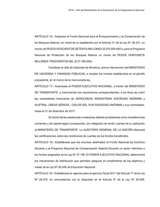 “2016 – Año del Bicentenario de la Declaración de la Independencia Nacional”
ARTÍCULO 16.- Asígnase al Fondo Nacional para el Enriquecimiento y la Conservación de
los Bosques Nativos, en virtud de lo establecido por el Artículo 31 de la Ley N° 26.331, un
monto de PESOS DOSCIENTOS SETENTA MILLONES ($ 270.000.000) y para el Programa
Nacional de Protección de los Bosques Nativos un monto de PESOS VEINTISIETE
MILLONES TRESCIENTOS MIL ($ 27.300.000).
Facúltase al Jefe de Gabinete de Ministros, previa intervención del MINISTERIO
DE HACIENDA Y FINANZAS PÚBLICAS, a ampliar los montos establecidos en el párrafo
precedente, en el marco de la mencionada ley.
ARTÍCULO 17.- Autorizase al PODER EJECUTIVO NACIONAL, a través del MINISTERIO
DE TRANSPORTE, a instrumentar los mecanismos correspondientes, a los fines de cubrir
las necesidades financieras de AEROLÍNEAS ARGENTINAS SOCIEDAD ANÓNIMA y
AUSTRAL LÍNEAS AÉREAS - CIELOS DEL SUR SOCIEDAD ANÓNIMA y sus controladas,
hasta el 31 de diciembre de 2017.
El monto de las asistencias a realizarse deberá considerarse como transferencias
corrientes y de capital según corresponda, con obligación de rendir cuentas de su aplicación
al MINISTERIO DE TRANSPORTE. La AUDITORÍA GENERAL DE LA NACIÓN efectuará
las certificaciones sobre las rendiciones de cuentas de los fondos transferidos.
ARTÍCULO 18.- Establécese que los recursos destinados al Fondo Nacional de Incentivo
Docente y al Programa Nacional de Compensación Salarial Docente no serán inferiores a
los fondos asignados en la Ley Nº 27.198. El PODER EJECUTIVO NACIONAL determinará
los mecanismos de distribución que permitan asegurar el cumplimiento de los objetivos y
metas de la Ley Nº 26.206 de Educación Nacional.
ARTÍCULO 19.- Establécese la vigencia para el ejercicio fiscal 2017 del Artículo 7º de la Ley
Nº 26.075, en concordancia con lo dispuesto en el Artículo 9º de la Ley Nº 26.206,
 