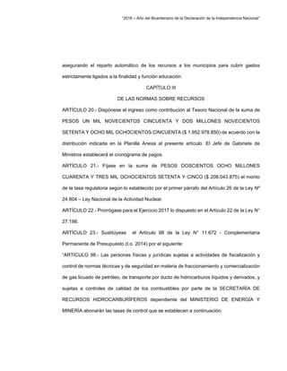 “2016 – Año del Bicentenario de la Declaración de la Independencia Nacional”
asegurando el reparto automático de los recursos a los municipios para cubrir gastos
estrictamente ligados a la finalidad y función educación.
CAPÍTULO III
DE LAS NORMAS SOBRE RECURSOS
ARTÍCULO 20.- Dispónese el ingreso como contribución al Tesoro Nacional de la suma de
PESOS UN MIL NOVECIENTOS CINCUENTA Y DOS MILLONES NOVECIENTOS
SETENTA Y OCHO MIL OCHOCIENTOS CINCUENTA ($ 1.952.978.850) de acuerdo con la
distribución indicada en la Planilla Anexa al presente artículo. El Jefe de Gabinete de
Ministros establecerá el cronograma de pagos.
ARTÍCULO 21.- Fíjase en la suma de PESOS DOSCIENTOS OCHO MILLONES
CUARENTA Y TRES MIL OCHOCIENTOS SETENTA Y CINCO ($ 208.043.875) el monto
de la tasa regulatoria según lo establecido por el primer párrafo del Artículo 26 de la Ley Nº
24.804 – Ley Nacional de la Actividad Nuclear.
ARTÍCULO 22.- Prorrógase para el Ejercicio 2017 lo dispuesto en el Artículo 22 de la Ley N°
27.198.
ARTÍCULO 23.- Sustitúyese el Artículo 98 de la Ley N° 11.672 - Complementaria
Permanente de Presupuesto (t.o. 2014) por el siguiente:
“ARTICULO 98.- Las personas físicas y jurídicas sujetas a actividades de fiscalización y
control de normas técnicas y de seguridad en materia de fraccionamiento y comercialización
de gas licuado de petróleo, de transporte por ducto de hidrocarburos líquidos y derivados, y
sujetas a controles de calidad de los combustibles por parte de la SECRETARÍA DE
RECURSOS HIDROCARBURÍFEROS dependiente del MINISTERIO DE ENERGÍA Y
MINERÍA abonarán las tasas de control que se establecen a continuación:
 