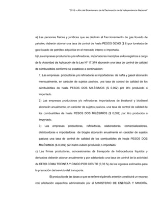 “2016 – Año del Bicentenario de la Declaración de la Independencia Nacional”
a) Las personas físicas y jurídicas que se dedican al fraccionamiento de gas licuado de
petróleo deberán abonar una tasa de control de hasta PESOS OCHO ($ 8) por tonelada de
gas licuado de petróleo adquirida en el mercado interno o importada.
b) Las empresas productoras y/o refinadoras, importadoras inscriptas en los registros a cargo
de la Autoridad de Aplicación de la Ley Nº 17.319 abonarán una tasa de control de calidad
de combustibles conforme se establece a continuación:
1) Las empresas productoras y/o refinadoras e importadoras de nafta y gasoil abonarán
mensualmente, en carácter de sujetos pasivos, una tasa de control de calidad de los
combustibles de hasta PESOS DOS MILÉSIMOS ($ 0,002) por litro producido o
importado.
2) Las empresas productoras y/o refinadoras importadoras de bioetanol y biodiesel
abonarán anualmente, en carácter de sujetos pasivos, una tasa de control de calidad de
los combustibles de hasta PESOS DOS MILÉSIMOS ($ 0,002) por litro producido o
importado.
3) Las empresas productoras, refinadoras, elaboradoras, comercializadoras,
distribuidoras e importadoras de biogás abonarán anualmente en carácter de sujetos
pasivos una tasa de control de calidad de los combustibles de hasta PESOS DOS
MILÉSIMOS ($ 0,002) por metro cúbico producido o importado.
c) Las firmas productoras, concesionarias de transporte de hidrocarburos líquidos y
derivados deberán abonar anualmente y por adelantado una tasa de control de la actividad
de CERO COMA TREINTA Y CINCO POR CIENTO (0,35 %) de los ingresos estimados para
la prestación del servicio del transporte.
El producido de las tasas a que se refiere el párrafo anterior constituirá un recurso
con afectación específica administrado por el MINISTERIO DE ENERGÍA Y MINERÍA,
 
