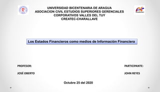 UNIVERSIDAD BICENTENARIA DE ARAGUA
ASOCIACION CIVIL ESTUDIOS SUPERIORES GERENCIALES
CORPORATIVOS VALLES DEL TUY
CREATEC-CHARALLAVE
PROFESOR:
JOSÉ OBERTO
PARTICIPANTE:
JOHN REYES
Octubre 25 del 2020
Los Estados Financieros como medios de Información Financiera
 