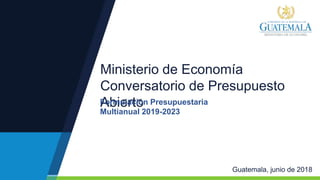 Ministerio de Economía
Conversatorio de Presupuesto
Abierto
Guatemala, junio de 2018
Formulación Presupuestaria
Multianual 2019-2023
 