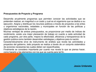 Presupuestos de Proyecto y Programa
Desarrolla anualmente programas que permiten conocer las actividades que se
pretenden realizar, en magnitud a un costo y cual es el organismo que se dedica a su
ejecución. Asigna y distribuye los recursos públicos a través de proyectos a los entes
u organismos nacionales, estadales y municipales en función de las políticas y
objetivos estratégicos de la nación.
Muchas ventajas de ambos presupuestos, es proporcionar por medio de índices de
rendimiento, existe una mejor planeación de trabajo en cuanto a cada actividad de
cada programa, por otra parte, mejora la efectividad, eficiencia y transparencia de la
gestión publica como también desarrollan estrategias y objetivos para la nación.
Característicamente sirve de instrumento de análisis que revela las actividades y
proyectos del gobierno, todo proyecto se realiza a través de un conjunto sistemático
de acciones necesarias las cuales deben ser especificadas.
Finalmente se considera importante por cuanto nos revela lo que se piensa hacer,
como hacerlo y los elementos con los que se cuenta para tal fin.
Jesús Urdaneta
 