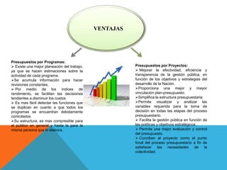 VENTAJAS
Presupuestos por Programas:
 Existe una mejor planeación del trabajo,
ya que se hacen estimaciones sobre la
actividad de cada programa.
Se acumula información para hacer
revisiones constantes.
 Por medio de los índices de
rendimiento, se facilitan las decisiones
tendientes a disminuir los costos
 Es mas fácil detectar las funciones que
se duplican en cuanto a que todos los
programas se encuentran debidamente
controlados
Su estructura, es mas compresible para
el publico en general y hasta la para la
misma persona que lo elabora.
Presupuestos por Proyectos:
 Mejorar la efectividad, eficiencia y
transparencia de la gestión pública, en
función de los objetivos y estrategias del
desarrollo de la Nación.
Proporciona una mejor y mayor
vinculación plan-presupuesto.
Simplifica la estructura presupuestaria.
Permite visualizar y analizar las
variables requerida para la toma de
decisión en todas las etapas del proceso
presupuestario.
 Facilita la gestión pública en función de
las políticas y objetivos estratégicos.
 Permite una mejor evaluación y control
del presupuesto.
 Conciben al proyecto como el punto
focal del proceso presupuestario a fin de
satisfacer las necesidades de la
colectividad.
 