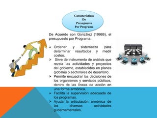 Características
De
Presupuesto
Por Programa
De Acuerdo con González (19988), el
presupuesto por Programa:
 Ordenar y sistematiza para
determinar resultados y medir
costos.
 Sirve de instrumento de análisis que
revela las actividades y proyectos
del gobierno, establecidos en planes
globales o sectoriales de desarrollo.
 Permite encuadrar las decisiones de
los organismos y servicios públicos,
dentro de las líneas de acción en
una forma armónica.
 Facilita la supervisión adecuada de
los programas.
 Ayuda la articulación armónica de
las diversas actividades
gubernamentales.
 