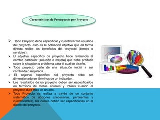 Características de Presupuesto por Proyecto
 Todo Proyecto debe especificar y cuantificar los usuarios
del proyecto, esto es la población objetivo que en forma
directa recibe los beneficios del proyecto (bienes o
servicios).
 El objetivo especifico de proyecto hace referencia al
cambio particular (solución o mejora) que debe producir
sobre la situación o problema para el cual se diseño.
 Todo proyecto parte de una situación inicial a ser
cambiada o mejorada.
 El objetivo especifico del proyecto debe ser
dimensionado en términos de un indicador .
 Los resultados de un proyecto deben ser especificados
en términos de metas anuales y totales cuando el
proyecto dura mas de un año.
 Todo Proyecto se realiza a través de un conjunto
sistemático de acciones (necesarias, pertinentes y
cuantificables), las cuales deben ser especificadas en el
diseño del proyecto.
 