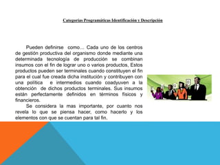 Categorías Programáticas Identificación y Descripción
Pueden definirse como… Cada uno de los centros
de gestión productiva del organismo donde mediante una
determinada tecnología de producción se combinan
insumos con el fin de lograr uno o varios productos, Estos
productos pueden ser terminales cuando constituyen el fin
para el cual fue creada dicha institución y contribuyen con
una política e intermedios cuando coadyuven a la
obtención de dichos productos terminales. Sus insumos
están perfectamente definidos en términos físicos y
financieros.
Se considera la mas importante, por cuanto nos
revela lo que se piensa hacer, como hacerlo y los
elementos con que se cuentan para tal fin.
 