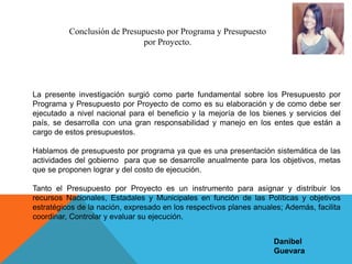 Conclusión de Presupuesto por Programa y Presupuesto
por Proyecto.
La presente investigación surgió como parte fundamental sobre los Presupuesto por
Programa y Presupuesto por Proyecto de como es su elaboración y de como debe ser
ejecutado a nivel nacional para el beneficio y la mejoría de los bienes y servicios del
país, se desarrolla con una gran responsabilidad y manejo en los entes que están a
cargo de estos presupuestos.
Hablamos de presupuesto por programa ya que es una presentación sistemática de las
actividades del gobierno para que se desarrolle anualmente para los objetivos, metas
que se proponen lograr y del costo de ejecución.
Tanto el Presupuesto por Proyecto es un instrumento para asignar y distribuir los
recursos Nacionales, Estadales y Municipales en función de las Políticas y objetivos
estratégicos de la nación, expresado en los respectivos planes anuales; Además, facilita
coordinar, Controlar y evaluar su ejecución.
Danibel
Guevara
 