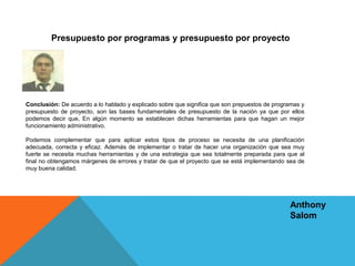 Conclusión: De acuerdo a lo hablado y explicado sobre que significa que son prepuestos de programas y
presupuesto de proyecto, son las bases fundamentales de presupuesto de la nación ya que por ellos
podemos decir que, En algún momento se establecen dichas herramientas para que hagan un mejor
funcionamiento administrativo.
Podemos complementar que para aplicar estos tipos de proceso se necesita de una planificación
adecuada, correcta y eficaz. Además de implementar o tratar de hacer una organización que sea muy
fuerte se necesita muchas herramientas y de una estrategia que sea totalmente preparada para que al
final no obtengamos márgenes de errores y tratar de que el proyecto que se está implementando sea de
muy buena calidad.
Presupuesto por programas y presupuesto por proyecto
Anthony
Salom
 