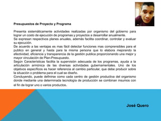 Presupuestos de Proyecto y Programa
Presenta sistemáticamente actividades realizadas por organismo del gobierno para
lograr un costo de ejecución de programas y proyectos a desarrollar anualmente.
Se expresan respectivos planes anuales, además facilita coordinar, controlar y evaluar
su ejecución.
De acuerdo a las ventajas es mas fácil detectar funciones mas comprensibles para el
publico en general y hasta para la misma persona que lo elabora mejorando la
efectividad, eficiencia y transparencia de la gestión publica proporcionando una mejor y
mayor vinculación de Plan-Presupuesto.
Según Características facilita la supervisión adecuada de los programas, ayuda a la
articulación armónica de las diversas actividades gubernamentales. Uno de los
objetivos específicos es hacer referencia al cambio particular, que debe producir sobre
la situación o problema para el cual se diseño.
Concluyendo, puede definirse como cada centro de gestión productiva del organismo
donde mediante una determinada tecnología de producción se combinan insumos con
el fin de lograr uno o varios productos.
José Quero
 