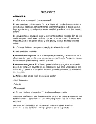 PRESUPUESTO<br />ACTIVIDAD 2.<br />a. ¿Que es un presupuesto y para qué sirve?<br />El presupuesto es un instrumento útil para obtener el control sobre gastos diarios y entrados que nos llegan para controlar de una manera precisa el dinero que nos llega y gastamos, y no malgastarlo o caer en déficit, por el mal control de nuestro dinero. <br />El presupuesto nos sirve para saber y controlar los gastos e ingresos, con los que contamos, para no entran en perdidas y poder  hacer que nuestro dinero no se malgaste, y saber los gastos a largo y corto plazo y con que dineros podremos contar.<br />b. ¿Cómo se divide un presupuesto y explique cada uno de éstos?<br />El presupuesto se divide en:<br />Presupuesto de ingresos: Es el dinero que espero que llego a mis manos y con el que cuento, y que previamente planeamos que nos llegaría. Para poder planear todos nuestros gastos como y cuando, y en que.<br />Presupuesto de gastos: Es el dinero que en máximo voy a gastar en un cierto periodo de tiempo, de acuerdo con las necesidades que tenga y los ingresos a si mismo tengo que tener unos gastos máximos que no superen el tope de ingresos que tenemos.<br />c. Mencione tres rubros de un presupuesto familiar.<br />-pago de deudas<br />-Arriendo<br />-Alimentación<br />d. Con sus palabras explique tres (3) funciones del presupuesto.<br />- permite a través de un plan de presupuesto, conocer los gastos y ganancias que tendrá la empresa para mantener un control y organización de las finan zas de la empresa.<br />-También permite conocer las necesidades de la empresa en su ámbito económico si esta perdiendo (déficit) o ganando dinero (superávit).<br />-también sirve para como un sistema para crear propuestas o leyes para poder guiar a la empresa en el objetivo que busca.<br />e. Elija 5 principios del presupuesto y explique de que manera los puede aplicar, dentro de su hogar.<br />Universalidad: tener en cuenta todos los gastos y ingresos que llegan a al hogar y que todos cooperen en su pago teniendo encuesta los gastos y los ingresos organizados en categorías.<br />Unidad: que todos en el hogar estén unidos y aporten por igual al hogar para tener un ingreso único para poder cubrir todos los gastos del hogar como la alimentación servicios públicos, Teniendo en cuenta un conjunto de reglas planteadas por la familia en una reunión para saber los parámetros del pago. <br />Previsión: Que la familia teniendo en cuenta acontecimientos previos como por ejemplo cuento ha llegado en los servicios públicos debe anticiparse a los hechos de los gastos que va a tener y los ingresos que recibirá para poder cumplir con unos objetivos ya planteados en este caso el pago de impuestos.<br />Planificación: que la familia se reúna en su hogar, recoja todas las condiciones como son los gastos e ingresos, y la organización y tenga un plan de acción para poder efectuar el pago de impuestos o cualquier otro inconveniente.<br />Equilibrio: que los gas tos como el presupuesto permanezcan balanceados aunque obtenemos mejor resultado si es posible obtener mas ingresos para que la familia pueda hacer un ahorro pero todos deben dar por igual y permanecer en equilibrio los ingresos dados para cubrir los gastos.<br />ACTIVIDAD 3.<br />Basado en las actividades anteriores, elabore el presupuesto familiar de sostenimiento durante un mes, teniendo en cuenta los siguientes rubros: <br />                                presupuesto familiarrubrosegresosingresosalimentación450.000 gastos personales20.000 servicios públicos200.000 Arriendo450.000 salud100.000 deudas50.000 transporte10.000 recreación60.000 vestuario50.000 ingresos familiares 1.500.000total de egresos967.000 ganancias533.000 <br />