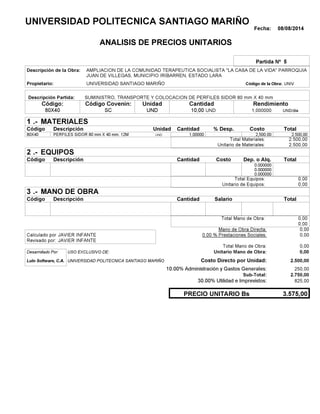 Fecha: 08/08/2014
ANALISIS DE PRECIOS UNITARIOS
Partida Nº 5
Descripción de la Obra:
Propietario: UNIVERSIDAD SANTIAGO MARIÑO UNIVCódigo de la Obra:
Descripción Partida:
CantidadCódigo Covenin:Código: RendimientoUnidad
80X40 10,00 /diaUND1,000000SC UNDUND
1 MATERIALES
Descripción Costo% Desp.CantidadCódigo Unidad
2.500,001,00000UND80X40 2,500.00
2.500,00Total Materiales:
2.500,00Unitario de Materiales:
2 EQUIPOS
Descripción Dep. o Alq.CostoCantidadCódigo
0.000000
0.000000
0.000000
0,00Total Equipos:
0,00Unitario de Equipos:
3 MANO DE OBRA
Descripción SalarioCantidadCódigo
0,00Total Mano de Obra:
0,00
Mano de Obra Directa: 0,00
JAVIER INFANTECalculado por: 0.00 % Prestaciones Sociales: 0,00
JAVIER INFANTERevisado por:
Total Mano de Obra: 0,00
Desarrollado Por: USO EXCLUSIVO DE: Unitario Mano de Obra: 0,00
Lulo Software, C.A. Costo Directo por Unidad: 2.500,00
10.00% Administración y Gastos Generales: 250,00
2.750,00
30.00% Utilidad e Imprevistos: 825,00
3.575,00PRECIO UNITARIO Bs
.-
Total
.-
Total
.-
Total
Sub-Total:
UNIVERSIDAD POLITECNICA SANTIAGO MARIÑO
AMPLIACION DE LA COMUNIDAD TERAPEUTICA SOCIALISTA "LA CASA DE LA VIDA" PARROQUIA
JUAN DE VILLEGAS, MUNICIPIO IRIBARREN, ESTADO LARA
SUMINISTRO, TRANSPORTE Y COLOCACION DE PERFILES SIDOR 80 mm X 40 mm
PERFILES SIDOR 80 mm X 40 mm. 12M
UNIVERSIDAD POLITECNICA SANTIAGO MARIÑO
 