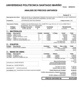 Fecha: 08/08/2014
ANALISIS DE PRECIOS UNITARIOS
Partida Nº 9
Descripción de la Obra:
Propietario: UNIVERSIDAD SANTIAGO MARIÑO UNIVCódigo de la Obra:
Descripción Partida:
CantidadCódigo Covenin:Código: RendimientoUnidad
TUB4PVC 20,00 /diaM20,000000E-612.120.102 MM
1 MATERIALES
Descripción Costo% Desp.CantidadCódigo Unidad
26.160,161,00000ML*TUBIS20 26,160.16
67,200,00420M3*AGREG02 16,000.00
1.640,630,25000KG*TUBIS47 6,562.50
0,560,00070M3*AGUA 800.00
6.600,000,02200SACO.*AGREG01 300,000.00
3.792,601,00000ML*TUBIS33 3,792.60
38.261,15Total Materiales:
38.261,15Unitario de Materiales:
2 EQUIPOS
Descripción Dep. o Alq.CostoCantidadCódigo
704,001,00000 352.000,00*EQUIP11 0.002000
704,00Total Equipos:
35,20Unitario de Equipos:
3 MANO DE OBRA
Descripción SalarioCantidadCódigo
13.460,001,00000 13.460,00*AYUDAN1
33.760,002,00000 16.880,00*PLOMER1
4.670,000,25000 18.680,00*MPLOME1
51.890,00Total Mano de Obra:
0,00
Mano de Obra Directa: 51.890,00
JAVIER INFANTECalculado por: 0.00 % Prestaciones Sociales: 0,00
300.00 Bs/dia ALIMENTACION:
JAVIER INFANTERevisado por:
Total Mano de Obra: 51.890,00
Desarrollado Por: USO EXCLUSIVO DE: Unitario Mano de Obra: 2.594,50
Lulo Software, C.A. Costo Directo por Unidad: 40.890,85
10.00% Administración y Gastos Generales: 4.089,09
44.979,94
30.00% Utilidad e Imprevistos: 13.493,98
58.473,92PRECIO UNITARIO Bs
.-
Total
.-
Total
.-
Total
Sub-Total:
UNIVERSIDAD POLITECNICA SANTIAGO MARIÑO
AMPLIACION DE LA COMUNIDAD TERAPEUTICA SOCIALISTA "LA CASA DE LA VIDA" PARROQUIA
JUAN DE VILLEGAS, MUNICIPIO IRIBARREN, ESTADO LARA
TUBERIA AGUAS RESIDUALES, PVC, DIAMETRO 4 plg (102 mm), E= 3.2 mm EMBUTIDA O
ENTERRADA. INCLUYE CONEXIONES.
TUBO H.F, D=4"
ARENA LAVADA.
ESTOPA, NACIONAL = 24 KG
AGUA
CEMENTO PORTLAND GRIS.
TUBO PVC, AGUAS NEGRAS, D=4"
EQUIPO PARA PLOMERIA.
AYUDANTE.
PLOMERO DE 1RA.
MAESTRO PLOMERO DE 1RA.
UNIVERSIDAD POLITECNICA SANTIAGO MARIÑO
 