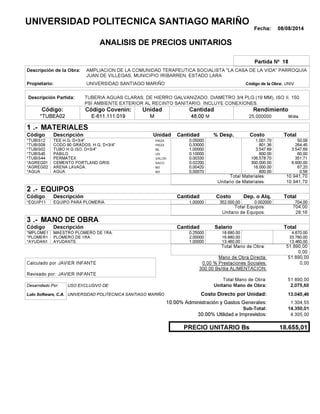 Fecha: 08/08/2014
ANALISIS DE PRECIOS UNITARIOS
Partida Nº 18
Descripción de la Obra:
Propietario: UNIVERSIDAD SANTIAGO MARIÑO UNIVCódigo de la Obra:
Descripción Partida:
CantidadCódigo Covenin:Código: RendimientoUnidad
*TUBEA02 48,00 /diaM25,000000E-611.111.019 MM
1 MATERIALES
Descripción Costo% Desp.CantidadCódigo Unidad
50,090,05000PIEZA*TUBIS12 1,001.70
264,450,33000PIEZA*TUBIS09 801.36
3.547,691,00000ML*TUBIS02 3,547.69
60,000,10000UN*TUBIS45 600.00
351,710,00330GALON*TUBIS44 106,578.70
6.600,000,02200SACO.*AGREG01 300,000.00
67,200,00420M3*AGREG02 16,000.00
0,560,00070M3*AGUA 800.00
10.941,70Total Materiales:
10.941,70Unitario de Materiales:
2 EQUIPOS
Descripción Dep. o Alq.CostoCantidadCódigo
704,001,00000 352.000,00*EQUIP11 0.002000
704,00Total Equipos:
28,16Unitario de Equipos:
3 MANO DE OBRA
Descripción SalarioCantidadCódigo
4.670,000,25000 18.680,00*MPLOME1
33.760,002,00000 16.880,00*PLOMER1
13.460,001,00000 13.460,00*AYUDAN1
51.890,00Total Mano de Obra:
0,00
Mano de Obra Directa: 51.890,00
JAVIER INFANTECalculado por: 0.00 % Prestaciones Sociales: 0,00
300.00 Bs/dia ALIMENTACION:
JAVIER INFANTERevisado por:
Total Mano de Obra: 51.890,00
Desarrollado Por: USO EXCLUSIVO DE: Unitario Mano de Obra: 2.075,60
Lulo Software, C.A. Costo Directo por Unidad: 13.045,46
10.00% Administración y Gastos Generales: 1.304,55
14.350,01
30.00% Utilidad e Imprevistos: 4.305,00
18.655,01PRECIO UNITARIO Bs
.-
Total
.-
Total
.-
Total
Sub-Total:
UNIVERSIDAD POLITECNICA SANTIAGO MARIÑO
AMPLIACION DE LA COMUNIDAD TERAPEUTICA SOCIALISTA "LA CASA DE LA VIDA" PARROQUIA
JUAN DE VILLEGAS, MUNICIPIO IRIBARREN, ESTADO LARA
TUBERIA AGUAS CLARAS, DE HIERRO GALVANIZADO, DIAMETRO 3/4 PLG (19 MM), ISO II, 150
PSI AMBIENTE EXTERIOR AL RECINTO SANITARIO. INCLUYE CONEXIONES.
TEE H.G, D=3/4".
CODO 90 GRADOS, H.G, D=3/4"
TUBO H.G ISO, D=3/4"
PABILO
PERMATEX
CEMENTO PORTLAND GRIS.
ARENA LAVADA.
AGUA
EQUIPO PARA PLOMERIA.
MAESTRO PLOMERO DE 1RA.
PLOMERO DE 1RA.
AYUDANTE.
UNIVERSIDAD POLITECNICA SANTIAGO MARIÑO
 