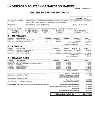 Fecha: 08/08/2014
ANALISIS DE PRECIOS UNITARIOS
Partida Nº 19
Descripción de la Obra:
Propietario: UNIVERSIDAD SANTIAGO MARIÑO UNIVCódigo de la Obra:
Descripción Partida:
CantidadCódigo Covenin:Código: RendimientoUnidad
ANCLAJE 30,00 /diapza50,000000E-362.130.000 pzapza
1 MATERIALES
Descripción Costo% Desp.CantidadCódigo Unidad
67,120,10000KG*PERFI19 671.20
25.000,000,10000Kg*ELECTR2 250,000.00
25.067,12Total Materiales:
25.067,12Unitario de Materiales:
2 EQUIPOS
Descripción Dep. o Alq.CostoCantidadCódigo
39.000,001,00000 19.500.000,00*EQUIP20 0.002000
2.400,001,00000 1.200.000,00*EQUIP17 0.002000
41.400,00Total Equipos:
828,00Unitario de Equipos:
3 MANO DE OBRA
Descripción SalarioCantidadCódigo
15.090,001,00000 15.090,00*PINTOR2
4.670,000,25000 18.680,00*MOBELEM
13.460,001,00000 13.460,00*AYUDAN1
16.880,001,00000 16.880,00*SOLDAD1
16.880,001,00000 16.880,00*ALBAÑ01
15.090,001,00000 15.090,00*ALBAÑ02
82.070,00Total Mano de Obra:
0,00
Mano de Obra Directa: 82.070,00
JAVIER INFANTECalculado por: 0.00 % Prestaciones Sociales: 0,00
300.00 Bs/dia ALIMENTACION:
JAVIER INFANTERevisado por:
Total Mano de Obra: 82.070,00
Desarrollado Por: USO EXCLUSIVO DE: Unitario Mano de Obra: 1.641,40
Lulo Software, C.A. Costo Directo por Unidad: 27.536,52
10.00% Administración y Gastos Generales: 2.753,65
30.290,17
30.00% Utilidad e Imprevistos: 9.087,05
39.377,22PRECIO UNITARIO Bs
.-
Total
.-
Total
.-
Total
Sub-Total:
UNIVERSIDAD POLITECNICA SANTIAGO MARIÑO
AMPLIACION DE LA COMUNIDAD TERAPEUTICA SOCIALISTA "LA CASA DE LA VIDA" PARROQUIA
JUAN DE VILLEGAS, MUNICIPIO IRIBARREN, ESTADO LARA
S/T/C DE PLANCHA DE ACERO PARA PLACA DE APOYO EN COLUMNAS E=8mm.
LAMINA DE H.N. E=8 MM. 1x2M.
ELECTRODO R10 E60 1/8"
EQUIPO DE COLOCACION DE
ESTRUCTURAS/META
EQUIPO PARA ACERO.
PINTOR DE 2DA.
MAESTRO DE OBRAS ELECTROMECANICAS.
AYUDANTE.
SOLDADOR DE 1RA.
ALBAÑIL DE 1RA.
ALBAÑIL DE 2DA.
UNIVERSIDAD POLITECNICA SANTIAGO MARIÑO
 