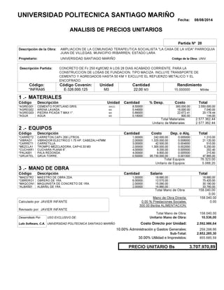 Fecha: 08/08/2014
ANALISIS DE PRECIOS UNITARIOS
Partida Nº 20
Descripción de la Obra:
Propietario: UNIVERSIDAD SANTIAGO MARIÑO UNIVCódigo de la Obra:
Descripción Partida:
CantidadCódigo Covenin:Código: RendimientoUnidad
*INFRA95 22,00 /diaM315,000000E-326.000.125 M3M3
1 MATERIALES
Descripción Costo% Desp.CantidadCódigo Unidad
2.550.000,008,50000SACO.*AGREG01 300,000.00
7.040,000,44000M3*AGREG02 16,000.00
20.178,440,89000M3*AGREG03 22,672.41
144,000,18000M3*AGUA 800.00
2.577.362,44Total Materiales:
2.577.362,44Unitario de Materiales:
2 EQUIPOS
Descripción Dep. o Alq.CostoCantidadCódigo
1.210,001,00000 242.000,00*CARRET2 0.005000
21.120,002,00000 1.320.000,00*VIBRAD1 0.008000
510,003,00000 42.500,00*CARRET1 0.004000
5.200,002,00000 1.300.000,00*MEZCLA1 0.002000
202,404,00000 9.200,00*CUCHAR1 0.005500
215,604,00000 9.800,00*PALA001 0.005500
47.865,000,50000 95.730.000,00*GRUATEL 0.001000
76.323,00Total Equipos:
5.088,20Unitario de Equipos:
3 MANO DE OBRA
Descripción SalarioCantidadCódigo
18.680,001,00000 18.680,00*MAESTR2
75.420,006,00000 12.570,00*OBRERO1
30.180,002,00000 15.090,00*MAQCON1
33.760,002,00000 16.880,00*ALBAÑ01
158.040,00Total Mano de Obra:
0,00
Mano de Obra Directa: 158.040,00
JAVIER INFANTECalculado por: 0.00 % Prestaciones Sociales: 0,00
300.00 Bs/dia ALIMENTACION:
JAVIER INFANTERevisado por:
Total Mano de Obra: 158.040,00
Desarrollado Por: USO EXCLUSIVO DE: Unitario Mano de Obra: 10.536,00
Lulo Software, C.A. Costo Directo por Unidad: 2.592.986,64
10.00% Administración y Gastos Generales: 259.298,66
2.852.285,30
30.00% Utilidad e Imprevistos: 855.685,59
3.707.970,89PRECIO UNITARIO Bs
.-
Total
.-
Total
.-
Total
Sub-Total:
UNIVERSIDAD POLITECNICA SANTIAGO MARIÑO
AMPLIACION DE LA COMUNIDAD TERAPEUTICA SOCIALISTA "LA CASA DE LA VIDA" PARROQUIA
JUAN DE VILLEGAS, MUNICIPIO IRIBARREN, ESTADO LARA
CONCRETO DE Fc 250 Kgf/CM2 A LOS 28 DIAS ACABADO CORRIENTE, PARA LA
CONSTRUCCION DE LOSAS DE FUNDACION, TIPO MACIZA. INCLUYE TRANSPORTE DE
CEMENTO Y AGREGADOS HASTA 50 KM Y EXCLUYE EL REFUERZO METALICO Y EL
ENCOFRADO.
CEMENTO PORTLAND GRIS.
ARENA LAVADA.
PIEDRA PICADA T MAX 1".
AGUA
CARRETON CAP= 200 LITROS.
VIBRADOR ELECTRICO 1.75 HP. CABEZAL=47MM
CARRETILLA.
TROMPO MEZCLADORA, CAP=0.33 M3
CUCHARA PLANA 6".
PALA REDONDA.
GRUA TORRE.
MAESTRO DE OBRA 2DA.
OBRERO DE 1RA.
MAQUINISTA DE CONCRETO DE 1RA.
ALBAÑIL DE 1RA.
UNIVERSIDAD POLITECNICA SANTIAGO MARIÑO
 