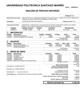 Fecha: 08/08/2014
ANALISIS DE PRECIOS UNITARIOS
Partida Nº 21
Descripción de la Obra:
Propietario: UNIVERSIDAD SANTIAGO MARIÑO UNIVCódigo de la Obra:
Descripción Partida:
CantidadCódigo Covenin:Código: RendimientoUnidad
*ESMET01 900,00 /diaKgf600,000000E-362.110.000 KgfKgf
1 MATERIALES
Descripción Costo% Desp.CantidadCódigo Unidad
57,000,00400GALON*PINTU18 14,250.00
3.500,001,00000KG*ESTME01 3,500.00
3.557,00Total Materiales:
3.557,00Unitario de Materiales:
2 EQUIPOS
Descripción Dep. o Alq.CostoCantidadCódigo
2.400,001,00000 1.200.000,00*EQUIP17 0.002000
39.000,001,00000 19.500.000,00*EQUIP20 0.002000
41.400,00Total Equipos:
69,00Unitario de Equipos:
3 MANO DE OBRA
Descripción SalarioCantidadCódigo
15.090,001,00000 15.090,00*PINTOR2
13.460,001,00000 13.460,00*AYUDAN1
16.880,001,00000 16.880,00*SOLDAD1
15.090,001,00000 15.090,00*ALBAÑ02
16.880,001,00000 16.880,00*ALBAÑ01
4.670,000,25000 18.680,00*MOBELEM
82.070,00Total Mano de Obra:
0,00
Mano de Obra Directa: 82.070,00
JAVIER INFANTECalculado por: 0.00 % Prestaciones Sociales: 0,00
300.00 Bs/dia ALIMENTACION:
JAVIER INFANTERevisado por:
Total Mano de Obra: 82.070,00
Desarrollado Por: USO EXCLUSIVO DE: Unitario Mano de Obra: 136,78
Lulo Software, C.A. Costo Directo por Unidad: 3.762,78
10.00% Administración y Gastos Generales: 376,28
4.139,06
30.00% Utilidad e Imprevistos: 1.241,72
5.380,78PRECIO UNITARIO Bs
.-
Total
.-
Total
.-
Total
Sub-Total:
UNIVERSIDAD POLITECNICA SANTIAGO MARIÑO
AMPLIACION DE LA COMUNIDAD TERAPEUTICA SOCIALISTA "LA CASA DE LA VIDA" PARROQUIA
JUAN DE VILLEGAS, MUNICIPIO IRIBARREN, ESTADO LARA
SUMINISTRO, CONFECCION Y COLOCACION EN ESTRUCTURAS METALICAS DE COLUMNAS
SIMPLES, INCLUYENDO TRANSPORTE HASTA 50 KM DE DISTANCIA.
FONDO ANTICORROSIVO.
ESTRUCTURA METALICA CORRIENTE
EQUIPO PARA ACERO.
EQUIPO DE COLOCACION DE
ESTRUCTURAS/META
PINTOR DE 2DA.
AYUDANTE.
SOLDADOR DE 1RA.
ALBAÑIL DE 2DA.
ALBAÑIL DE 1RA.
MAESTRO DE OBRAS ELECTROMECANICAS.
UNIVERSIDAD POLITECNICA SANTIAGO MARIÑO
 