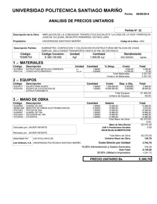 Fecha: 08/08/2014
ANALISIS DE PRECIOS UNITARIOS
Partida Nº 22
Descripción de la Obra:
Propietario: UNIVERSIDAD SANTIAGO MARIÑO UNIVCódigo de la Obra:
Descripción Partida:
CantidadCódigo Covenin:Código: RendimientoUnidad
*ESMET02 1.000,00 /diaKgf600,000000E-362.120.000 KgfKgf
1 MATERIALES
Descripción Costo% Desp.CantidadCódigo Unidad
3.500,001,00000KG*ESTME01 3,500.00
57,000,00400GALON*PINTU18 14,250.00
3.557,00Total Materiales:
3.557,00Unitario de Materiales:
2 EQUIPOS
Descripción Dep. o Alq.CostoCantidadCódigo
2.400,001,00000 1.200.000,00*EQUIP17 0.002000
39.000,001,00000 19.500.000,00*EQUIP20 0.002000
41.400,00Total Equipos:
69,00Unitario de Equipos:
3 MANO DE OBRA
Descripción SalarioCantidadCódigo
15.090,001,00000 15.090,00*ALBAÑ02
4.670,000,25000 18.680,00*MOBELEM
15.090,001,00000 15.090,00*PINTOR2
16.880,001,00000 16.880,00*ALBAÑ01
16.880,001,00000 16.880,00*SOLDAD1
13.460,001,00000 13.460,00*AYUDAN1
82.070,00Total Mano de Obra:
0,00
Mano de Obra Directa: 82.070,00
JAVIER INFANTECalculado por: 0.00 % Prestaciones Sociales: 0,00
300.00 Bs/dia ALIMENTACION:
JAVIER INFANTERevisado por:
Total Mano de Obra: 82.070,00
Desarrollado Por: USO EXCLUSIVO DE: Unitario Mano de Obra: 136,78
Lulo Software, C.A. Costo Directo por Unidad: 3.762,78
10.00% Administración y Gastos Generales: 376,28
4.139,06
30.00% Utilidad e Imprevistos: 1.241,72
5.380,78PRECIO UNITARIO Bs
.-
Total
.-
Total
.-
Total
Sub-Total:
UNIVERSIDAD POLITECNICA SANTIAGO MARIÑO
AMPLIACION DE LA COMUNIDAD TERAPEUTICA SOCIALISTA "LA CASA DE LA VIDA" PARROQUIA
JUAN DE VILLEGAS, MUNICIPIO IRIBARREN, ESTADO LARA
SUMINISTRO, CONFECCION Y COLOCACION EN ESTRUCTURAS METALICAS DE VIGAS
SIMPLES, INCLUYENDO TRANSPORTE HASTA 50 KM. DE DISTANCIA.
ESTRUCTURA METALICA CORRIENTE
FONDO ANTICORROSIVO.
EQUIPO PARA ACERO.
EQUIPO DE COLOCACION DE
ESTRUCTURAS/META
ALBAÑIL DE 2DA.
MAESTRO DE OBRAS ELECTROMECANICAS.
PINTOR DE 2DA.
ALBAÑIL DE 1RA.
SOLDADOR DE 1RA.
AYUDANTE.
UNIVERSIDAD POLITECNICA SANTIAGO MARIÑO
 