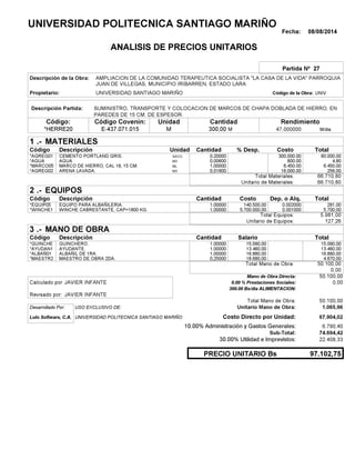 Fecha: 08/08/2014
ANALISIS DE PRECIOS UNITARIOS
Partida Nº 27
Descripción de la Obra:
Propietario: UNIVERSIDAD SANTIAGO MARIÑO UNIVCódigo de la Obra:
Descripción Partida:
CantidadCódigo Covenin:Código: RendimientoUnidad
*HERRE20 300,00 /diaM47,000000E-437.071.015 MM
1 MATERIALES
Descripción Costo% Desp.CantidadCódigo Unidad
60.000,000,20000SACO.*AGREG01 300,000.00
4,800,00600M3*AGUA 800.00
6.450,001,00000ML*MARCO05 6,450.00
256,000,01600M3*AGREG02 16,000.00
66.710,80Total Materiales:
66.710,80Unitario de Materiales:
2 EQUIPOS
Descripción Dep. o Alq.CostoCantidadCódigo
281,001,00000 140.500,00*EQUIP05 0.002000
5.700,001,00000 5.700.000,00*WINCHE1 0.001000
5.981,00Total Equipos:
127,26Unitario de Equipos:
3 MANO DE OBRA
Descripción SalarioCantidadCódigo
15.090,001,00000 15.090,00*GUINCHE
13.460,001,00000 13.460,00*AYUDAN1
16.880,001,00000 16.880,00*ALBAÑ01
4.670,000,25000 18.680,00*MAESTR2
50.100,00Total Mano de Obra:
0,00
Mano de Obra Directa: 50.100,00
JAVIER INFANTECalculado por: 0.00 % Prestaciones Sociales: 0,00
300.00 Bs/dia ALIMENTACION:
JAVIER INFANTERevisado por:
Total Mano de Obra: 50.100,00
Desarrollado Por: USO EXCLUSIVO DE: Unitario Mano de Obra: 1.065,96
Lulo Software, C.A. Costo Directo por Unidad: 67.904,02
10.00% Administración y Gastos Generales: 6.790,40
74.694,42
30.00% Utilidad e Imprevistos: 22.408,33
97.102,75PRECIO UNITARIO Bs
.-
Total
.-
Total
.-
Total
Sub-Total:
UNIVERSIDAD POLITECNICA SANTIAGO MARIÑO
AMPLIACION DE LA COMUNIDAD TERAPEUTICA SOCIALISTA "LA CASA DE LA VIDA" PARROQUIA
JUAN DE VILLEGAS, MUNICIPIO IRIBARREN, ESTADO LARA
SUMINISTRO, TRANSPORTE Y COLOCACION DE MARCOS DE CHAPA DOBLADA DE HIERRO, EN
PAREDES DE 15 CM. DE ESPESOR.
CEMENTO PORTLAND GRIS.
AGUA
MARCO DE HIERRO, CAL 18, 15 CM.
ARENA LAVADA.
EQUIPO PARA ALBAÑILERIA.
WINCHE CABRESTANTE, CAP=1800 KG.
GUINCHERO.
AYUDANTE.
ALBAÑIL DE 1RA.
MAESTRO DE OBRA 2DA.
UNIVERSIDAD POLITECNICA SANTIAGO MARIÑO
 