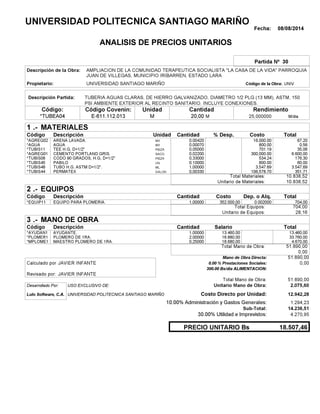 Fecha: 08/08/2014
ANALISIS DE PRECIOS UNITARIOS
Partida Nº 30
Descripción de la Obra:
Propietario: UNIVERSIDAD SANTIAGO MARIÑO UNIVCódigo de la Obra:
Descripción Partida:
CantidadCódigo Covenin:Código: RendimientoUnidad
*TUBEA04 20,00 /diaM25,000000E-611.112.013 MM
1 MATERIALES
Descripción Costo% Desp.CantidadCódigo Unidad
67,200,00420M3*AGREG02 16,000.00
0,560,00070M3*AGUA 800.00
35,060,05000PIEZA*TUBIS11 701.19
6.600,000,02200SACO.*AGREG01 300,000.00
176,300,33000PIEZA*TUBIS08 534.24
60,000,10000UN*TUBIS45 600.00
3.547,691,00000ML*TUBIS48 3,547.69
351,710,00330GALON*TUBIS44 106,578.70
10.838,52Total Materiales:
10.838,52Unitario de Materiales:
2 EQUIPOS
Descripción Dep. o Alq.CostoCantidadCódigo
704,001,00000 352.000,00*EQUIP11 0.002000
704,00Total Equipos:
28,16Unitario de Equipos:
3 MANO DE OBRA
Descripción SalarioCantidadCódigo
13.460,001,00000 13.460,00*AYUDAN1
33.760,002,00000 16.880,00*PLOMER1
4.670,000,25000 18.680,00*MPLOME1
51.890,00Total Mano de Obra:
0,00
Mano de Obra Directa: 51.890,00
JAVIER INFANTECalculado por: 0.00 % Prestaciones Sociales: 0,00
300.00 Bs/dia ALIMENTACION:
JAVIER INFANTERevisado por:
Total Mano de Obra: 51.890,00
Desarrollado Por: USO EXCLUSIVO DE: Unitario Mano de Obra: 2.075,60
Lulo Software, C.A. Costo Directo por Unidad: 12.942,28
10.00% Administración y Gastos Generales: 1.294,23
14.236,51
30.00% Utilidad e Imprevistos: 4.270,95
18.507,46PRECIO UNITARIO Bs
.-
Total
.-
Total
.-
Total
Sub-Total:
UNIVERSIDAD POLITECNICA SANTIAGO MARIÑO
AMPLIACION DE LA COMUNIDAD TERAPEUTICA SOCIALISTA "LA CASA DE LA VIDA" PARROQUIA
JUAN DE VILLEGAS, MUNICIPIO IRIBARREN, ESTADO LARA
TUBERIA AGUAS CLARAS, DE HIERRO GALVANIZADO, DIAMETRO 1/2 PLG (13 MM), ASTM, 150
PSI AMBIENTE EXTERIOR AL RECINTO SANITARIO. INCLUYE CONEXIONES.
ARENA LAVADA.
AGUA
TEE H.G, D=1/2"
CEMENTO PORTLAND GRIS.
CODO 90 GRADOS, H.G, D=1/2"
PABILO
TUBO H.G. ASTM D=1/2".
PERMATEX
EQUIPO PARA PLOMERIA.
AYUDANTE.
PLOMERO DE 1RA.
MAESTRO PLOMERO DE 1RA.
UNIVERSIDAD POLITECNICA SANTIAGO MARIÑO
 