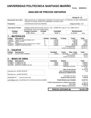Fecha: 08/08/2014
ANALISIS DE PRECIOS UNITARIOS
Partida Nº 32
Descripción de la Obra:
Propietario: UNIVERSIDAD SANTIAGO MARIÑO UNIVCódigo de la Obra:
Descripción Partida:
CantidadCódigo Covenin:Código: RendimientoUnidad
PVC22 18,00 /diaml20,000000E-621.223.sc mlml
1 MATERIALES
Descripción Costo% Desp.CantidadCódigo Unidad
3.792,601,00000ML*TUBIS33 3,792.60
176,000,01100M3*AGREG02 16,000.00
0,800,00100M3*AGUA 800.00
287,910,01000KG*PEGAPVC 28,790.68
18.000,000,06000SACO.*AGREG01 300,000.00
22.257,31Total Materiales:
22.257,31Unitario de Materiales:
2 EQUIPOS
Descripción Dep. o Alq.CostoCantidadCódigo
704,001,00000 352.000,00*EQUIP11 0.002000
704,00Total Equipos:
35,20Unitario de Equipos:
3 MANO DE OBRA
Descripción SalarioCantidadCódigo
16.880,001,00000 16.880,00*PLOMER1
15.090,001,00000 15.090,00*PLOMER2
3.736,000,20000 18.680,00*MPLOME1
35.706,00Total Mano de Obra:
0,00
Mano de Obra Directa: 35.706,00
JAVIER INFANTECalculado por: 0.00 % Prestaciones Sociales: 0,00
300.00 Bs/dia ALIMENTACION:
JAVIER INFANTERevisado por:
Total Mano de Obra: 35.706,00
Desarrollado Por: USO EXCLUSIVO DE: Unitario Mano de Obra: 1.785,30
Lulo Software, C.A. Costo Directo por Unidad: 24.077,81
10.00% Administración y Gastos Generales: 2.407,78
26.485,59
30.00% Utilidad e Imprevistos: 7.945,68
34.431,27PRECIO UNITARIO Bs
.-
Total
.-
Total
.-
Total
Sub-Total:
UNIVERSIDAD POLITECNICA SANTIAGO MARIÑO
AMPLIACION DE LA COMUNIDAD TERAPEUTICA SOCIALISTA "LA CASA DE LA VIDA" PARROQUIA
JUAN DE VILLEGAS, MUNICIPIO IRIBARREN, ESTADO LARA
TUBERIA PARA VENTILACION, DE PVC, ISO I, DIAMETRO 2 plg (51 mm). EMBUTIDA O
ENTERRADA. INCLUYE CONEXIONES.
TUBO PVC, AGUAS NEGRAS, D=4"
ARENA LAVADA.
AGUA
PEGAMENTO PARA TUBOS DE PVC, TANGIT.
CEMENTO PORTLAND GRIS.
EQUIPO PARA PLOMERIA.
PLOMERO DE 1RA.
PLOMERO DE 2DA.
MAESTRO PLOMERO DE 1RA.
UNIVERSIDAD POLITECNICA SANTIAGO MARIÑO
 