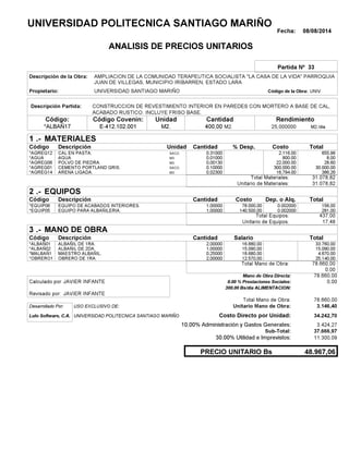 Fecha: 08/08/2014
ANALISIS DE PRECIOS UNITARIOS
Partida Nº 33
Descripción de la Obra:
Propietario: UNIVERSIDAD SANTIAGO MARIÑO UNIVCódigo de la Obra:
Descripción Partida:
CantidadCódigo Covenin:Código: RendimientoUnidad
*ALBAÑ17 400,00 /diaM2.25,000000E-412.102.001 M2.M2.
1 MATERIALES
Descripción Costo% Desp.CantidadCódigo Unidad
655,960,31000SACO*AGREG12 2,116.00
8,000,01000M3*AGUA 800.00
28,600,00130M3*AGREG06 22,000.00
30.000,000,10000SACO.*AGREG01 300,000.00
386,260,02300M3*AGREG14 16,794.00
31.078,82Total Materiales:
31.078,82Unitario de Materiales:
2 EQUIPOS
Descripción Dep. o Alq.CostoCantidadCódigo
156,001,00000 78.000,00*EQUIP06 0.002000
281,001,00000 140.500,00*EQUIP05 0.002000
437,00Total Equipos:
17,48Unitario de Equipos:
3 MANO DE OBRA
Descripción SalarioCantidadCódigo
33.760,002,00000 16.880,00*ALBAÑ01
15.090,001,00000 15.090,00*ALBAÑ02
4.670,000,25000 18.680,00*MALBAÑ1
25.140,002,00000 12.570,00*OBRERO1
78.660,00Total Mano de Obra:
0,00
Mano de Obra Directa: 78.660,00
JAVIER INFANTECalculado por: 0.00 % Prestaciones Sociales: 0,00
300.00 Bs/dia ALIMENTACION:
JAVIER INFANTERevisado por:
Total Mano de Obra: 78.660,00
Desarrollado Por: USO EXCLUSIVO DE: Unitario Mano de Obra: 3.146,40
Lulo Software, C.A. Costo Directo por Unidad: 34.242,70
10.00% Administración y Gastos Generales: 3.424,27
37.666,97
30.00% Utilidad e Imprevistos: 11.300,09
48.967,06PRECIO UNITARIO Bs
.-
Total
.-
Total
.-
Total
Sub-Total:
UNIVERSIDAD POLITECNICA SANTIAGO MARIÑO
AMPLIACION DE LA COMUNIDAD TERAPEUTICA SOCIALISTA "LA CASA DE LA VIDA" PARROQUIA
JUAN DE VILLEGAS, MUNICIPIO IRIBARREN, ESTADO LARA
CONSTRUCCION DE REVESTIMIENTO INTERIOR EN PAREDES CON MORTERO A BASE DE CAL,
ACABADO RUSTICO. INCLUYE FRISO BASE.
CAL EN PASTA.
AGUA
POLVO DE PIEDRA.
CEMENTO PORTLAND GRIS.
ARENA LIGADA.
EQUIPO DE ACABADOS INTERIORES.
EQUIPO PARA ALBAÑILERIA.
ALBAÑIL DE 1RA.
ALBAÑIL DE 2DA.
MAESTRO ALBAÑIL.
OBRERO DE 1RA.
UNIVERSIDAD POLITECNICA SANTIAGO MARIÑO
 