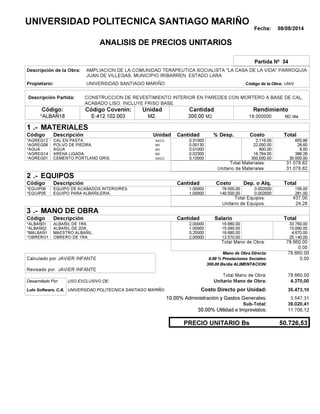 Fecha: 08/08/2014
ANALISIS DE PRECIOS UNITARIOS
Partida Nº 34
Descripción de la Obra:
Propietario: UNIVERSIDAD SANTIAGO MARIÑO UNIVCódigo de la Obra:
Descripción Partida:
CantidadCódigo Covenin:Código: RendimientoUnidad
*ALBAÑ18 300,00 /diaM2.18,000000E-412.102.003 M2.M2.
1 MATERIALES
Descripción Costo% Desp.CantidadCódigo Unidad
655,960,31000SACO*AGREG12 2,116.00
28,600,00130M3*AGREG06 22,000.00
8,000,01000M3*AGUA 800.00
386,260,02300M3*AGREG14 16,794.00
30.000,000,10000SACO.*AGREG01 300,000.00
31.078,82Total Materiales:
31.078,82Unitario de Materiales:
2 EQUIPOS
Descripción Dep. o Alq.CostoCantidadCódigo
156,001,00000 78.000,00*EQUIP06 0.002000
281,001,00000 140.500,00*EQUIP05 0.002000
437,00Total Equipos:
24,28Unitario de Equipos:
3 MANO DE OBRA
Descripción SalarioCantidadCódigo
33.760,002,00000 16.880,00*ALBAÑ01
15.090,001,00000 15.090,00*ALBAÑ02
4.670,000,25000 18.680,00*MALBAÑ1
25.140,002,00000 12.570,00*OBRERO1
78.660,00Total Mano de Obra:
0,00
Mano de Obra Directa: 78.660,00
JAVIER INFANTECalculado por: 0.00 % Prestaciones Sociales: 0,00
300.00 Bs/dia ALIMENTACION:
JAVIER INFANTERevisado por:
Total Mano de Obra: 78.660,00
Desarrollado Por: USO EXCLUSIVO DE: Unitario Mano de Obra: 4.370,00
Lulo Software, C.A. Costo Directo por Unidad: 35.473,10
10.00% Administración y Gastos Generales: 3.547,31
39.020,41
30.00% Utilidad e Imprevistos: 11.706,12
50.726,53PRECIO UNITARIO Bs
.-
Total
.-
Total
.-
Total
Sub-Total:
UNIVERSIDAD POLITECNICA SANTIAGO MARIÑO
AMPLIACION DE LA COMUNIDAD TERAPEUTICA SOCIALISTA "LA CASA DE LA VIDA" PARROQUIA
JUAN DE VILLEGAS, MUNICIPIO IRIBARREN, ESTADO LARA
CONSTRUCCION DE REVESTIMIENTO INTERIOR EN PAREDES CON MORTERO A BASE DE CAL,
ACABADO LISO. INCLUYE FRISO BASE.
CAL EN PASTA.
POLVO DE PIEDRA.
AGUA
ARENA LIGADA.
CEMENTO PORTLAND GRIS.
EQUIPO DE ACABADOS INTERIORES.
EQUIPO PARA ALBAÑILERIA.
ALBAÑIL DE 1RA.
ALBAÑIL DE 2DA.
MAESTRO ALBAÑIL.
OBRERO DE 1RA.
UNIVERSIDAD POLITECNICA SANTIAGO MARIÑO
 