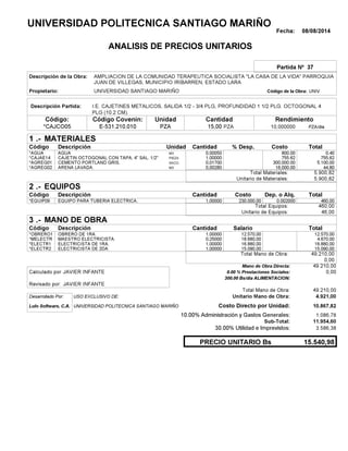 Fecha: 08/08/2014
ANALISIS DE PRECIOS UNITARIOS
Partida Nº 37
Descripción de la Obra:
Propietario: UNIVERSIDAD SANTIAGO MARIÑO UNIVCódigo de la Obra:
Descripción Partida:
CantidadCódigo Covenin:Código: RendimientoUnidad
*CAJCO05 15,00 /diaPZA10,000000E-531.210.010 PZAPZA
1 MATERIALES
Descripción Costo% Desp.CantidadCódigo Unidad
0,400,00050M3*AGUA 800.00
755,621,00000PIEZA*CAJAE14 755.62
5.100,000,01700SACO.*AGREG01 300,000.00
44,800,00280M3*AGREG02 16,000.00
5.900,82Total Materiales:
5.900,82Unitario de Materiales:
2 EQUIPOS
Descripción Dep. o Alq.CostoCantidadCódigo
460,001,00000 230.000,00*EQUIP09 0.002000
460,00Total Equipos:
46,00Unitario de Equipos:
3 MANO DE OBRA
Descripción SalarioCantidadCódigo
12.570,001,00000 12.570,00*OBRERO1
4.670,000,25000 18.680,00*MELECTR
16.880,001,00000 16.880,00*ELECTR1
15.090,001,00000 15.090,00*ELECTR2
49.210,00Total Mano de Obra:
0,00
Mano de Obra Directa: 49.210,00
JAVIER INFANTECalculado por: 0.00 % Prestaciones Sociales: 0,00
300.00 Bs/dia ALIMENTACION:
JAVIER INFANTERevisado por:
Total Mano de Obra: 49.210,00
Desarrollado Por: USO EXCLUSIVO DE: Unitario Mano de Obra: 4.921,00
Lulo Software, C.A. Costo Directo por Unidad: 10.867,82
10.00% Administración y Gastos Generales: 1.086,78
11.954,60
30.00% Utilidad e Imprevistos: 3.586,38
15.540,98PRECIO UNITARIO Bs
.-
Total
.-
Total
.-
Total
Sub-Total:
UNIVERSIDAD POLITECNICA SANTIAGO MARIÑO
AMPLIACION DE LA COMUNIDAD TERAPEUTICA SOCIALISTA "LA CASA DE LA VIDA" PARROQUIA
JUAN DE VILLEGAS, MUNICIPIO IRIBARREN, ESTADO LARA
I.E. CAJETINES METALICOS, SALIDA 1/2 - 3/4 PLG, PROFUNDIDAD 1 1/2 PLG. OCTOGONAL 4
PLG (10.2 CM).
AGUA
CAJETIN OCTOGONAL CON TAPA, 4" SAL. 1/2"
CEMENTO PORTLAND GRIS.
ARENA LAVADA.
EQUIPO PARA TUBERIA ELECTRICA.
OBRERO DE 1RA.
MAESTRO ELECTRICISTA.
ELECTRICISTA DE 1RA.
ELECTRICISTA DE 2DA.
UNIVERSIDAD POLITECNICA SANTIAGO MARIÑO
 