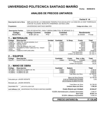 Fecha: 08/08/2014
ANALISIS DE PRECIOS UNITARIOS
Partida Nº 44
Descripción de la Obra:
Propietario: UNIVERSIDAD SANTIAGO MARIÑO UNIVCódigo de la Obra:
Descripción Partida:
CantidadCódigo Covenin:Código: RendimientoUnidad
REGISTRO 4,00 /diaPTO20,000000E-621.221.sc PTOPTO
1 MATERIALES
Descripción Costo% Desp.CantidadCódigo Unidad
3.868,203,00000ML*TUBIS31 1,289.40
176,000,01100M3*AGREG02 16,000.00
856,801,00000PIEZA*TUBIS38 856.80
954,462,00000PIEZA*TUBIS35 477.23
287,910,01000KG*PEGAPVC 28,790.68
0,800,00100M3*AGUA 800.00
18.000,000,06000SACO.*AGREG01 300,000.00
24.144,17Total Materiales:
24.144,17Unitario de Materiales:
2 EQUIPOS
Descripción Dep. o Alq.CostoCantidadCódigo
704,001,00000 352.000,00*EQUIP11 0.002000
704,00Total Equipos:
35,20Unitario de Equipos:
3 MANO DE OBRA
Descripción SalarioCantidadCódigo
3.736,000,20000 18.680,00*MPLOME1
16.880,001,00000 16.880,00*PLOMER1
15.090,001,00000 15.090,00*PLOMER2
35.706,00Total Mano de Obra:
0,00
Mano de Obra Directa: 35.706,00
JAVIER INFANTECalculado por: 0.00 % Prestaciones Sociales: 0,00
300.00 Bs/dia ALIMENTACION:
JAVIER INFANTERevisado por:
Total Mano de Obra: 35.706,00
Desarrollado Por: USO EXCLUSIVO DE: Unitario Mano de Obra: 1.785,30
Lulo Software, C.A. Costo Directo por Unidad: 25.964,67
10.00% Administración y Gastos Generales: 2.596,47
28.561,14
30.00% Utilidad e Imprevistos: 8.568,34
37.129,48PRECIO UNITARIO Bs
.-
Total
.-
Total
.-
Total
Sub-Total:
UNIVERSIDAD POLITECNICA SANTIAGO MARIÑO
AMPLIACION DE LA COMUNIDAD TERAPEUTICA SOCIALISTA "LA CASA DE LA VIDA" PARROQUIA
JUAN DE VILLEGAS, MUNICIPIO IRIBARREN, ESTADO LARA
TAPA DE REGISTRO, PARA TUBERIA EMBUTIDA, DE BRONCE D= 2
TUBO PVC, AGUAS NEGRAS, D=2".
ARENA LAVADA.
YEE PVC, D=2"
CODO 90 GRADOS, PVC, D=2".
PEGAMENTO PARA TUBOS DE PVC, TANGIT.
AGUA
CEMENTO PORTLAND GRIS.
EQUIPO PARA PLOMERIA.
MAESTRO PLOMERO DE 1RA.
PLOMERO DE 1RA.
PLOMERO DE 2DA.
UNIVERSIDAD POLITECNICA SANTIAGO MARIÑO
 