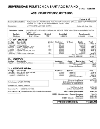 Fecha: 08/08/2014
ANALISIS DE PRECIOS UNITARIOS
Partida Nº 45
Descripción de la Obra:
Propietario: UNIVERSIDAD SANTIAGO MARIÑO UNIVCódigo de la Obra:
Descripción Partida:
CantidadCódigo Covenin:Código: RendimientoUnidad
REJILLA 10,00 /diaPTO20,000000E-621.220.sc PTOPTO
1 MATERIALES
Descripción Costo% Desp.CantidadCódigo Unidad
35.058,802,00000ML*TUBIS18 17,529.40
176,000,01100M3*AGREG02 16,000.00
1.640,630,25000KG*TUBIS47 6,562.50
1.522,501,00000KG*TUBIS46 1,522.50
12.149,041,00000PIEZA*TUBIS26 12,149.04
8.099,361,00000PIEZA*TUBIS24 8,099.36
0,800,00100M3*AGUA 800.00
18.000,000,06000SACO.*AGREG01 300,000.00
76.647,13Total Materiales:
76.647,13Unitario de Materiales:
2 EQUIPOS
Descripción Dep. o Alq.CostoCantidadCódigo
704,001,00000 352.000,00*EQUIP11 0.002000
704,00Total Equipos:
35,20Unitario de Equipos:
3 MANO DE OBRA
Descripción SalarioCantidadCódigo
3.736,000,20000 18.680,00*MPLOME1
15.090,001,00000 15.090,00*PLOMER2
16.880,001,00000 16.880,00*PLOMER1
35.706,00Total Mano de Obra:
0,00
Mano de Obra Directa: 35.706,00
JAVIER INFANTECalculado por: 0.00 % Prestaciones Sociales: 0,00
300.00 Bs/dia ALIMENTACION:
JAVIER INFANTERevisado por:
Total Mano de Obra: 35.706,00
Desarrollado Por: USO EXCLUSIVO DE: Unitario Mano de Obra: 1.785,30
Lulo Software, C.A. Costo Directo por Unidad: 78.467,63
10.00% Administración y Gastos Generales: 7.846,76
86.314,39
30.00% Utilidad e Imprevistos: 25.894,32
112.208,71PRECIO UNITARIO Bs
.-
Total
.-
Total
.-
Total
Sub-Total:
UNIVERSIDAD POLITECNICA SANTIAGO MARIÑO
AMPLIACION DE LA COMUNIDAD TERAPEUTICA SOCIALISTA "LA CASA DE LA VIDA" PARROQUIA
JUAN DE VILLEGAS, MUNICIPIO IRIBARREN, ESTADO LARA
DREN DE PISO CIRCULAR ESTANDAR, DE BRONCE, PARA TUBO DE DESCARGA EMBUTIDO DE
2 plg (51 mm).
TUBO H.F, D=2".
ARENA LAVADA.
ESTOPA, NACIONAL = 24 KG
PLOMO, LINGOTE = 42 KG
YEE H.F, D=2"
CODO 45 GRADOS, H.F, D=2".
AGUA
CEMENTO PORTLAND GRIS.
EQUIPO PARA PLOMERIA.
MAESTRO PLOMERO DE 1RA.
PLOMERO DE 2DA.
PLOMERO DE 1RA.
UNIVERSIDAD POLITECNICA SANTIAGO MARIÑO
 
