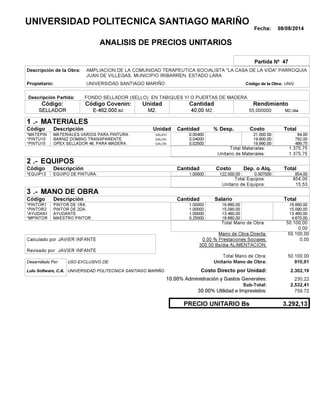 Fecha: 08/08/2014
ANALISIS DE PRECIOS UNITARIOS
Partida Nº 47
Descripción de la Obra:
Propietario: UNIVERSIDAD SANTIAGO MARIÑO UNIVCódigo de la Obra:
Descripción Partida:
CantidadCódigo Covenin:Código: RendimientoUnidad
SELLADOR 40,00 /diaM2.55,000000E-462.000.sc M2.M2.
1 MATERIALES
Descripción Costo% Desp.CantidadCódigo Unidad
84,000,00400GRUPO*MATEPIN 21,000.00
792,000,04000GALON*PINTU10 19,800.00
499,750,02500GALON*PINTU15 19,990.00
1.375,75Total Materiales:
1.375,75Unitario de Materiales:
2 EQUIPOS
Descripción Dep. o Alq.CostoCantidadCódigo
854,001,00000 122.000,00*EQUIP13 0.007000
854,00Total Equipos:
15,53Unitario de Equipos:
3 MANO DE OBRA
Descripción SalarioCantidadCódigo
16.880,001,00000 16.880,00*PINTOR1
15.090,001,00000 15.090,00*PINTOR2
13.460,001,00000 13.460,00*AYUDAN1
4.670,000,25000 18.680,00*MPINTOR
50.100,00Total Mano de Obra:
0,00
Mano de Obra Directa: 50.100,00
JAVIER INFANTECalculado por: 0.00 % Prestaciones Sociales: 0,00
300.00 Bs/dia ALIMENTACION:
JAVIER INFANTERevisado por:
Total Mano de Obra: 50.100,00
Desarrollado Por: USO EXCLUSIVO DE: Unitario Mano de Obra: 910,91
Lulo Software, C.A. Costo Directo por Unidad: 2.302,19
10.00% Administración y Gastos Generales: 230,22
2.532,41
30.00% Utilidad e Imprevistos: 759,72
3.292,13PRECIO UNITARIO Bs
.-
Total
.-
Total
.-
Total
Sub-Total:
UNIVERSIDAD POLITECNICA SANTIAGO MARIÑO
AMPLIACION DE LA COMUNIDAD TERAPEUTICA SOCIALISTA "LA CASA DE LA VIDA" PARROQUIA
JUAN DE VILLEGAS, MUNICIPIO IRIBARREN, ESTADO LARA
FONDO SELLADOR (SELLO) EN TABIQUES Y/ O PUERTAS DE MADERA.
MATERIALES VARIOS PARA PINTURA.
BARNIZ DOMINO TRANSPARENTE.
OPEX SELLADOR 46, PARA MADERA.
EQUIPO DE PINTURA.
PINTOR DE 1RA.
PINTOR DE 2DA.
AYUDANTE.
MAESTRO PINTOR.
UNIVERSIDAD POLITECNICA SANTIAGO MARIÑO
 