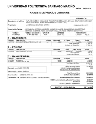 Fecha: 08/08/2014
ANALISIS DE PRECIOS UNITARIOS
Partida Nº 48
Descripción de la Obra:
Propietario: UNIVERSIDAD SANTIAGO MARIÑO UNIVCódigo de la Obra:
Descripción Partida:
CantidadCódigo Covenin:Código: RendimientoUnidad
*CERRA06 20,00 /diaPZA14,000000E-471.321.240 PZAPZA
1 MATERIALES
Descripción Costo% Desp.CantidadCódigo Unidad
17.880,001,00000PZA*CERRA03 17,880.00
17.880,00Total Materiales:
17.880,00Unitario de Materiales:
2 EQUIPOS
Descripción Dep. o Alq.CostoCantidadCódigo
680,001,00000 340.000,00*EQUIP04 0.002000
680,00Total Equipos:
48,57Unitario de Equipos:
3 MANO DE OBRA
Descripción SalarioCantidadCódigo
13.460,001,00000 13.460,00*AYUDAN1
16.880,001,00000 16.880,00*CARPI01
30.340,00Total Mano de Obra:
0,00
Mano de Obra Directa: 30.340,00
JAVIER INFANTECalculado por: 0.00 % Prestaciones Sociales: 0,00
300.00 Bs/dia ALIMENTACION:
JAVIER INFANTERevisado por:
Total Mano de Obra: 30.340,00
Desarrollado Por: USO EXCLUSIVO DE: Unitario Mano de Obra: 2.167,14
Lulo Software, C.A. Costo Directo por Unidad: 20.095,71
10.00% Administración y Gastos Generales: 2.009,57
22.105,28
30.00% Utilidad e Imprevistos: 6.631,58
28.736,86PRECIO UNITARIO Bs
.-
Total
.-
Total
.-
Total
Sub-Total:
UNIVERSIDAD POLITECNICA SANTIAGO MARIÑO
AMPLIACION DE LA COMUNIDAD TERAPEUTICA SOCIALISTA "LA CASA DE LA VIDA" PARROQUIA
JUAN DE VILLEGAS, MUNICIPIO IRIBARREN, ESTADO LARA
CERRADURA DE POMO, ACABADO CROMO BRILLANTE, CILINDRO FIJO, SIN CERROJO,
PESTILLO DE SIMPLE. POMO EXTERIOR CON LLAVE POMO INTERIOR CON BOTON.
CERRADURA BRILLANTE CON LLAVE C/S
EQUIPO DE CARPINTERIA.
AYUDANTE.
CARPINTERO DE 1RA.
UNIVERSIDAD POLITECNICA SANTIAGO MARIÑO
 