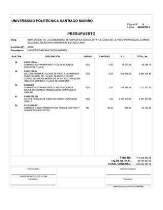 v
v
v
v
v
.
UNIVERSIDAD POLITECNICA SANTIAGO MARIÑO
Página Nº:
Fecha: 08/08/2014
PRESUPUESTO
Obra:
Contrato Nº: XXXX
UNIVERSIDAD SANTIAGO MARIÑOPropietario:
PARTIDA DESCRIPCIÓN CANTIDADUNIDAD P.U. TOTAL Bs
E-661.110.sc58
PZA 19.073,34 95.366,705,00
E-661.124.sc59
PZA 510.886,09 3.065.316,546,00
E-665-S/C60
PZA 115.685,05 231.370,102,00
E-666.220.10061
PZA 3.591.410,68 3.591.410,681,00
E-121.500.SC62
M2 585,99 35.159,4060,00
Total Bs:
(12.00 %) I.V.A.:
TOTAL GENERAL:
Ingeniero Inspector:.CALCULADO.
JAVIER INFANTE C.I 17.342.599 .
Contratista:. Propietario:.
. UNIVERSIDAD SANTIAGO MARIÑO
6
719.308.342,66
86.317.001,12
805.625.343,78
AMPLIACION DE LA COMUNIDAD TERAPEUTICA SOCIALISTA "LA CASA DE LA VIDA" PARROQUIA JUAN DE
VILLEGAS, MUNICIPIO IRIBARREN, ESTADO LARA
SUMINISTRO TRANSPORTE Y COLOCACION DE
DUCHA DE 1 LLAV).
WC CON HERRAJE Y LLAVE DE PASO Y LAVAMANOS
PARA COLGAR, DE 1 LLAVE, BLANCO O COLOR
CLARO, DE ANCHO MENOR DE 54 cm, RECTANGULAR.
(INCLUYE GRIFERIA Y LLAVE DE ARRESTO).
SUMINISTRO TRANSPORTE E INSTALACION DE
BATEA DE GRANITO, MODELO 8010 GRAVEUCA O
SIMILAR.
S/T/I DE TANQUE DE FIBRA DE VIDRIO CAPACIDAD
3000 LT.
LIMPIEZA Y MANTENIMIENTO DE TANQUE SEPTICO Y
SUMIDERO EXISTENTES.
 