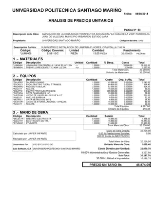 Fecha: 08/08/2014
ANALISIS DE PRECIOS UNITARIOS
Partida Nº 53
Descripción de la Obra:
Propietario: UNIVERSIDAD SANTIAGO MARIÑO UNIVCódigo de la Obra:
Descripción Partida:
CantidadCódigo Covenin:Código: RendimientoUnidad
*LUMIN06 15,00 /diaPIEZA20,000000E-581-S/C PIEZAPIEZA
1 MATERIALES
Descripción Costo% Desp.CantidadCódigo Unidad
28.000,001,00000LU*LUMINA6 28,000.00
2.250,001,00000PZA*BOMBI04 2,250.00
30.250,00Total Materiales:
30.250,00Unitario de Materiales:
2 EQUIPOS
Descripción Dep. o Alq.CostoCantidadCódigo
2.142,001,00000 42.000,00*TALADR1 0.051000
356,401,00000 64.800,00*ESCALE1 0.005500
624,002,00000 52.000,00*ANDAMIO 0.006000
99,001,00000 18.000,00*ALICAT1 0.005500
600,001,00000 300.000,00*EQUIP10 0.002000
58,001,00000 29.000,00*CINTACA 0.002000
231,001,00000 4.200,00*JUEGOAL 0.055000
52,251,00000 9.500,00*NIVEL01 0.005500
36,301,00000 6.600,00*METRIC1 0.005500
89,651,00000 16.300,00*DESTOR1 0.005500
99,001,00000 18.000,00*ALICAT1 0.005500
4.387,60Total Equipos:
219,38Unitario de Equipos:
3 MANO DE OBRA
Descripción SalarioCantidadCódigo
1.868,000,10000 18.680,00*MELECTR
16.880,001,00000 16.880,00*ELECTR1
13.460,001,00000 13.460,00*AYUDAN1
32.208,00Total Mano de Obra:
0,00
Mano de Obra Directa: 32.208,00
JAVIER INFANTECalculado por: 0.00 % Prestaciones Sociales: 0,00
300.00 Bs/dia ALIMENTACION:
JAVIER INFANTERevisado por:
Total Mano de Obra: 32.208,00
Desarrollado Por: USO EXCLUSIVO DE: Unitario Mano de Obra: 1.610,40
Lulo Software, C.A. Costo Directo por Unidad: 32.079,78
10.00% Administración y Gastos Generales: 3.207,98
35.287,76
30.00% Utilidad e Imprevistos: 10.586,33
45.874,09PRECIO UNITARIO Bs
.-
Total
.-
Total
.-
Total
Sub-Total:
UNIVERSIDAD POLITECNICA SANTIAGO MARIÑO
AMPLIACION DE LA COMUNIDAD TERAPEUTICA SOCIALISTA "LA CASA DE LA VIDA" PARROQUIA
JUAN DE VILLEGAS, MUNICIPIO IRIBARREN, ESTADO LARA
SUMINISTRO E INSTALACION DE LAMPARA FLUORES. C/PANTALLA 1*40 W
LUMINARIA CON PANTALLA 1*40 W RS HF 120V
TUBO FLUORESCENTE T-12 40W LUZ DIA
TALADRO LIVIANO.
ESCALERA TIPO TIJERA, 7 TRAMOS.
ANDAMIO TUBULAR.
ALICATE.
EQUIPO PARA ELECTRICIDAD.
CINTA PASACABLES 1/4".
JUEGO DE LLAVES ALLEN 1/16" A 1/2"
NIVEL DE BURBUJA.
CINTA METRICA DE 3MTS.
JUEGO DE ATORNILLADORES, 13 PIEZAS.
ALICATE.
MAESTRO ELECTRICISTA.
ELECTRICISTA DE 1RA.
AYUDANTE.
UNIVERSIDAD POLITECNICA SANTIAGO MARIÑO
 