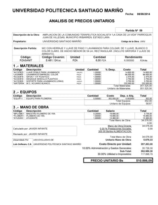 Fecha: 08/08/2014
ANALISIS DE PRECIOS UNITARIOS
Partida Nº 59
Descripción de la Obra:
Propietario: UNIVERSIDAD SANTIAGO MARIÑO UNIVCódigo de la Obra:
Descripción Partida:
CantidadCódigo Covenin:Código: RendimientoUnidad
PZASANIT 6,00 /diaPZA6,000000E-661.124.sc PZAPZA
1 MATERIALES
Descripción Costo% Desp.CantidadCódigo Unidad
14.600,001,00000GRUPO*ACCEB23 14,600.00
96.000,001,00000PIEZA*LAVAM03 96,000.00
2.475,001,00000PIEZA*ACCEB18 2,475.00
2.750,001,00000PIEZA*ACCEB19 2,750.00
3.700,001,00000JUEGO*ACCEB20 3,700.00
232.000,001,00000PIEZA*WATER04 232,000.00
351.525,00Total Materiales:
351.525,00Unitario de Materiales:
2 EQUIPOS
Descripción Dep. o Alq.CostoCantidadCódigo
352,000,50000 352.000,00*EQUIP11 0.002000
352,00Total Equipos:
58,67Unitario de Equipos:
3 MANO DE OBRA
Descripción SalarioCantidadCódigo
3.736,000,20000 18.680,00*MPLOME1
16.880,001,00000 16.880,00*PLOMER1
13.460,001,00000 13.460,00*AYUDAN1
34.076,00Total Mano de Obra:
0,00
Mano de Obra Directa: 34.076,00
JAVIER INFANTECalculado por: 0.00 % Prestaciones Sociales: 0,00
300.00 Bs/dia ALIMENTACION:
JAVIER INFANTERevisado por:
Total Mano de Obra: 34.076,00
Desarrollado Por: USO EXCLUSIVO DE: Unitario Mano de Obra: 5.679,33
Lulo Software, C.A. Costo Directo por Unidad: 357.263,00
10.00% Administración y Gastos Generales: 35.726,30
392.989,30
30.00% Utilidad e Imprevistos: 117.896,79
510.886,09PRECIO UNITARIO Bs
.-
Total
.-
Total
.-
Total
Sub-Total:
UNIVERSIDAD POLITECNICA SANTIAGO MARIÑO
AMPLIACION DE LA COMUNIDAD TERAPEUTICA SOCIALISTA "LA CASA DE LA VIDA" PARROQUIA
JUAN DE VILLEGAS, MUNICIPIO IRIBARREN, ESTADO LARA
WC CON HERRAJE Y LLAVE DE PASO Y LAVAMANOS PARA COLGAR, DE 1 LLAVE, BLANCO O
COLOR CLARO, DE ANCHO MENOR DE 54 cm, RECTANGULAR. (INCLUYE GRIFERIA Y LLAVE DE
ARRESTO).
LLAVE DOBLE PARA LAVAMANOS
LAVAMANOS EMPRESS, COLOR.
SIFON 1 1/4" PLASTICO.
DESAGUE SENCILLO PLASTICO.
SOPORTE PARA LAVAMANOS (UÑAS)
W.C. ACUARIO BLANCO.
EQUIPO PARA PLOMERIA.
MAESTRO PLOMERO DE 1RA.
PLOMERO DE 1RA.
AYUDANTE.
UNIVERSIDAD POLITECNICA SANTIAGO MARIÑO
 