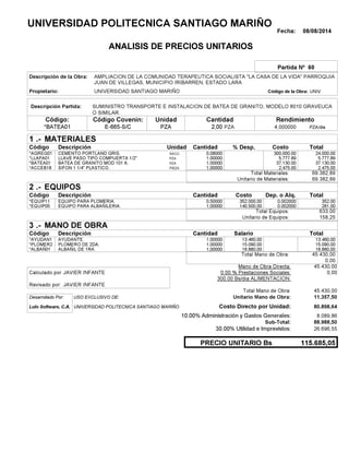 Fecha: 08/08/2014
ANALISIS DE PRECIOS UNITARIOS
Partida Nº 60
Descripción de la Obra:
Propietario: UNIVERSIDAD SANTIAGO MARIÑO UNIVCódigo de la Obra:
Descripción Partida:
CantidadCódigo Covenin:Código: RendimientoUnidad
*BATEA01 2,00 /diaPZA4,000000E-665-S/C PZAPZA
1 MATERIALES
Descripción Costo% Desp.CantidadCódigo Unidad
24.000,000,08000SACO.*AGREG01 300,000.00
5.777,891,00000PZA*LLAPA01 5,777.89
37.130,001,00000PZA*BATEA01 37,130.00
2.475,001,00000PIEZA*ACCEB18 2,475.00
69.382,89Total Materiales:
69.382,89Unitario de Materiales:
2 EQUIPOS
Descripción Dep. o Alq.CostoCantidadCódigo
352,000,50000 352.000,00*EQUIP11 0.002000
281,001,00000 140.500,00*EQUIP05 0.002000
633,00Total Equipos:
158,25Unitario de Equipos:
3 MANO DE OBRA
Descripción SalarioCantidadCódigo
13.460,001,00000 13.460,00*AYUDAN1
15.090,001,00000 15.090,00*PLOMER2
16.880,001,00000 16.880,00*ALBAÑ01
45.430,00Total Mano de Obra:
0,00
Mano de Obra Directa: 45.430,00
JAVIER INFANTECalculado por: 0.00 % Prestaciones Sociales: 0,00
300.00 Bs/dia ALIMENTACION:
JAVIER INFANTERevisado por:
Total Mano de Obra: 45.430,00
Desarrollado Por: USO EXCLUSIVO DE: Unitario Mano de Obra: 11.357,50
Lulo Software, C.A. Costo Directo por Unidad: 80.898,64
10.00% Administración y Gastos Generales: 8.089,86
88.988,50
30.00% Utilidad e Imprevistos: 26.696,55
115.685,05PRECIO UNITARIO Bs
.-
Total
.-
Total
.-
Total
Sub-Total:
UNIVERSIDAD POLITECNICA SANTIAGO MARIÑO
AMPLIACION DE LA COMUNIDAD TERAPEUTICA SOCIALISTA "LA CASA DE LA VIDA" PARROQUIA
JUAN DE VILLEGAS, MUNICIPIO IRIBARREN, ESTADO LARA
SUMINISTRO TRANSPORTE E INSTALACION DE BATEA DE GRANITO, MODELO 8010 GRAVEUCA
O SIMILAR.
CEMENTO PORTLAND GRIS.
LLAVE PASO TIPO COMPUERTA 1/2"
BATEA DE GRANITO MOD 101 A.
SIFON 1 1/4" PLASTICO.
EQUIPO PARA PLOMERIA.
EQUIPO PARA ALBAÑILERIA.
AYUDANTE.
PLOMERO DE 2DA.
ALBAÑIL DE 1RA.
UNIVERSIDAD POLITECNICA SANTIAGO MARIÑO
 
