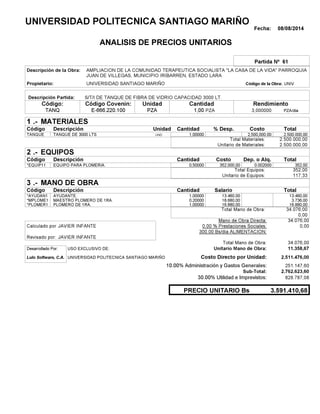 Fecha: 08/08/2014
ANALISIS DE PRECIOS UNITARIOS
Partida Nº 61
Descripción de la Obra:
Propietario: UNIVERSIDAD SANTIAGO MARIÑO UNIVCódigo de la Obra:
Descripción Partida:
CantidadCódigo Covenin:Código: RendimientoUnidad
TANQ 1,00 /diaPZA3,000000E-666.220.100 PZAPZA
1 MATERIALES
Descripción Costo% Desp.CantidadCódigo Unidad
2.500.000,001,00000UNDTANQUE 2,500,000.00
2.500.000,00Total Materiales:
2.500.000,00Unitario de Materiales:
2 EQUIPOS
Descripción Dep. o Alq.CostoCantidadCódigo
352,000,50000 352.000,00*EQUIP11 0.002000
352,00Total Equipos:
117,33Unitario de Equipos:
3 MANO DE OBRA
Descripción SalarioCantidadCódigo
13.460,001,00000 13.460,00*AYUDAN1
3.736,000,20000 18.680,00*MPLOME1
16.880,001,00000 16.880,00*PLOMER1
34.076,00Total Mano de Obra:
0,00
Mano de Obra Directa: 34.076,00
JAVIER INFANTECalculado por: 0.00 % Prestaciones Sociales: 0,00
300.00 Bs/dia ALIMENTACION:
JAVIER INFANTERevisado por:
Total Mano de Obra: 34.076,00
Desarrollado Por: USO EXCLUSIVO DE: Unitario Mano de Obra: 11.358,67
Lulo Software, C.A. Costo Directo por Unidad: 2.511.476,00
10.00% Administración y Gastos Generales: 251.147,60
2.762.623,60
30.00% Utilidad e Imprevistos: 828.787,08
3.591.410,68PRECIO UNITARIO Bs
.-
Total
.-
Total
.-
Total
Sub-Total:
UNIVERSIDAD POLITECNICA SANTIAGO MARIÑO
AMPLIACION DE LA COMUNIDAD TERAPEUTICA SOCIALISTA "LA CASA DE LA VIDA" PARROQUIA
JUAN DE VILLEGAS, MUNICIPIO IRIBARREN, ESTADO LARA
S/T/I DE TANQUE DE FIBRA DE VIDRIO CAPACIDAD 3000 LT.
TANQUE DE 3000 LTS
EQUIPO PARA PLOMERIA.
AYUDANTE.
MAESTRO PLOMERO DE 1RA.
PLOMERO DE 1RA.
UNIVERSIDAD POLITECNICA SANTIAGO MARIÑO
 