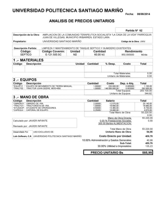 Fecha: 08/08/2014
ANALISIS DE PRECIOS UNITARIOS
Partida Nº 62
Descripción de la Obra:
Propietario: UNIVERSIDAD SANTIAGO MARIÑO UNIVCódigo de la Obra:
Descripción Partida:
CantidadCódigo Covenin:Código: RendimientoUnidad
SEPTICO 60,00 /diaM2850,000000E-121.500.SC M2M2
1 MATERIALES
Descripción Costo% Desp.CantidadCódigo Unidad
0,00Total Materiales:
0,00Unitario de Materiales:
2 EQUIPOS
Descripción Dep. o Alq.CostoCantidadCódigo
1.100,001,00000 220.000,00*EQUIP12 0.005000
292.000,001,00000 146.000.000,00*TRACT02 0.002000
293.100,00Total Equipos:
344,82Unitario de Equipos:
3 MANO DE OBRA
Descripción SalarioCantidadCódigo
25.140,002,00000 12.570,00*OBRERO1
18.680,001,00000 18.680,00*TRACTO1
6.730,000,50000 13.460,00*AYUDAOP
4.670,000,25000 18.680,00*CAPEQUI
55.220,00Total Mano de Obra:
0,00
Mano de Obra Directa: 55.220,00
JAVIER INFANTECalculado por: 0.00 % Prestaciones Sociales: 0,00
300.00 Bs/dia ALIMENTACION:
JAVIER INFANTERevisado por:
Total Mano de Obra: 55.220,00
Desarrollado Por: USO EXCLUSIVO DE: Unitario Mano de Obra: 64,96
Lulo Software, C.A. Costo Directo por Unidad: 409,78
10.00% Administración y Gastos Generales: 40,98
450,76
30.00% Utilidad e Imprevistos: 135,23
585,99PRECIO UNITARIO Bs
.-
Total
.-
Total
.-
Total
Sub-Total:
UNIVERSIDAD POLITECNICA SANTIAGO MARIÑO
AMPLIACION DE LA COMUNIDAD TERAPEUTICA SOCIALISTA "LA CASA DE LA VIDA" PARROQUIA
JUAN DE VILLEGAS, MUNICIPIO IRIBARREN, ESTADO LARA
LIMPIEZA Y MANTENIMIENTO DE TANQUE SEPTICO Y SUMIDERO EXISTENTES.
EQUIPO DE MOVIMIENTO DE TIERRA MANUAL.
TRACTOR JOHN DEERE, MOD=650.
OBRERO DE 1RA.
TRACTORISTA DE 1RA.
AYUDANTE DE OPERADORES.
CAPORAL DE EQUIPO.
UNIVERSIDAD POLITECNICA SANTIAGO MARIÑO
 