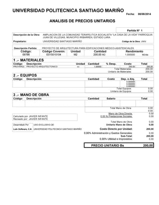 Fecha: 08/08/2014
ANALISIS DE PRECIOS UNITARIOS
Partida Nº 1
Descripción de la Obra:
Propietario: UNIVERSIDAD SANTIAGO MARIÑO UNIVCódigo de la Obra:
Descripción Partida:
CantidadCódigo Covenin:Código: RendimientoUnidad
09766 200,00 /diaM21,000000E015010104 M2M2
1 MATERIALES
Descripción Costo% Desp.CantidadCódigo Unidad
200,001,00000M2PROYARQU 200.00
200,00Total Materiales:
200,00Unitario de Materiales:
2 EQUIPOS
Descripción Dep. o Alq.CostoCantidadCódigo
0.000000
0.000000
0.000000
0,00Total Equipos:
0,00Unitario de Equipos:
3 MANO DE OBRA
Descripción SalarioCantidadCódigo
0,00Total Mano de Obra:
0,00
Mano de Obra Directa: 0,00
JAVIER INFANTECalculado por: 0.00 % Prestaciones Sociales: 0,00
JAVIER INFANTERevisado por:
Total Mano de Obra: 0,00
Desarrollado Por: USO EXCLUSIVO DE: Unitario Mano de Obra: 0,00
Lulo Software, C.A. Costo Directo por Unidad: 200,00
0,00% Administración y Gastos Generales: 0,00
200,00
0,00% Utilidad e Imprevistos: 0,00
200,00PRECIO UNITARIO Bs
.-
Total
.-
Total
.-
Total
Sub-Total:
UNIVERSIDAD POLITECNICA SANTIAGO MARIÑO
AMPLIACION DE LA COMUNIDAD TERAPEUTICA SOCIALISTA "LA CASA DE LA VIDA" PARROQUIA
JUAN DE VILLEGAS, MUNICIPIO IRIBARREN, ESTADO LARA
PROYECTO DE ARQUITECTURA PARA EDIFICACIONES MEDICO-ASISTENCIALES.
PROYECTO ARQUITECTONICO
UNIVERSIDAD POLITECNICA SANTIAGO MARIÑO
 