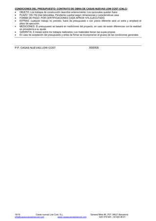 16/16 Casas nuevas Low Cost, S.L. General Mitre 86, 3º2ª, 08021 Barcelona
info@casasnuevaslowcost.com www.casasnuevaslowcost.com 625 374 945 – 93 602 48 61
CONDICIONES DEL PRESUPUESTO: CONTRATO DE OBRA DE CASAS NUEVAS LOW COST (CNLC)
• OBJETO: Los trabajos de construcción descritos anteriormente; Los opcionales quedan fuera
• PLAZO: 100-150 días laborables, Pendiente cuadrar según dimensiones y características casa
• FORMA DE PAGO: POR CERTIFICACIONES CADA APROX 10% EJECUTADO
• EXTRAS: cualquier trabajo no previsto, fuera de presupuesto o con precio diferente será un extra y ampliará el
plazo de ejecución.
• MEDICIONES: El presupuesto se basará en mediciones del proyecto, en caso de existir diferencias con la realidad
se procedería a su ajuste
• GARANTIA: 6 meses sobre los trabajos realizados; Los materiales tienen las suyas propias
• En caso de aceptación del presupuesto y antes de firmar se incorporarían el grueso de las condiciones generales
P.P. CASAS NUEVAS LOW COST XXXXX
 