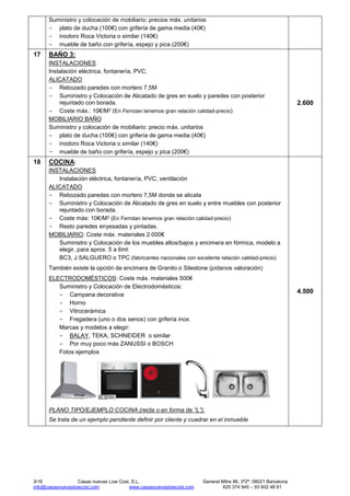 3/16 Casas nuevas Low Cost, S.L. General Mitre 86, 3º2ª, 08021 Barcelona
info@casasnuevaslowcost.com www.casasnuevaslowcost.com 625 374 945 – 93 602 48 61
Suministro y colocación de mobiliario: precios máx. unitarios
- plato de ducha (100€) con grifería de gama media (40€)
- inodoro Roca Victoria o similar (140€)
- mueble de baño con grifería, espejo y pica (200€)
17 BAÑO 3:
INSTALACIONES
Instalación eléctrica, fontanería, PVC.
ALICATADO
- Rebozado paredes con mortero 7,5M
- Suministro y Colocación de Alicatado de gres en suelo y paredes con posterior
rejuntado con borada.
- Coste máx.: 10€/M2 (En Ferrolan tenemos gran relación calidad-precio)
MOBILIARIO BAÑO
Suministro y colocación de mobiliario: precio máx. unitarios
- plato de ducha (100€) con grifería de gama media (40€)
- inodoro Roca Victoria o similar (140€)
- mueble de baño con grifería, espejo y pica (200€)
2.600
18 COCINA:
INSTALACIONES
Instalación eléctrica, fontanería, PVC, ventilación
ALICATADO
- Rebozado paredes con mortero 7,5M donde se alicata
- Suministro y Colocación de Alicatado de gres en suelo y entre muebles con posterior
rejuntado con borada.
- Coste máx: 10€/M2 (En Ferrolan tenemos gran relación calidad-precio)
- Resto paredes enyesadas y pintadas.
MOBILIARIO: Coste máx. materiales 2.000€
Suministro y Colocación de los muebles altos/bajos y encimera en fórmica, modelo a
elegir, para aprox. 5 a 6ml:
BC3, J.SALGUERO o TPC (fabricantes nacionales con excelente relación calidad-precio)
También existe la opción de encimera de Granito o Silestone (pídanos valoración)
ELECTRODOMÉSTICOS: Coste máx. materiales 500€
Suministro y Colocación de Electrodomésticos:
- Campana decorativa
- Horno
- Vitrocerámica
- Fregadera (uno o dos senos) con grifería inox.
Marcas y modelos a elegir:
- BALAY, TEKA, SCHNEIDER o similar
- Por muy poco más ZANUSSI o BOSCH
Fotos ejemplos
PLANO TIPO/EJEMPLO COCINA (recta o en forma de “L”):
Se trata de un ejemplo pendiente definir por cliente y cuadrar en el inmueble
4.500
 