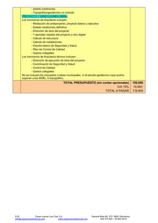 5/16 Casas nuevas Low Cost, S.L. General Mitre 86, 3º2ª, 08021 Barcelona
info@casasnuevaslowcost.com www.casasnuevaslowcost.com 625 374 945 – 93 602 48 61
- estado mediciones
- Topográfico/geotécnico no incluido
PROYECTO Y DIRECCIONES OBRA:
Los honorarios de Arquitecto incluyen:
- Redacción de anteproyecto, proyecto básico y ejecutivo
- Estado mediciones definitivo
- Dirección de obra del proyecto
- 1 ejemplar visados del proyecto y otro digital
- Cálculo de estructura
- Cálculo de instalaciones
- Estudio básico de Seguridad y Salud
- Plan de Control de Calidad
- Gastos colegiales
Los honorarios de Arquitecto técnico incluyen:
- Dirección de ejecución de obra del proyecto
- Coordinación de Seguridad y Salud
- Control de Calidad
- Gastos colegiales
No se incluyen los impuestos o tasas municipales, ni el estudio geotécnico (que podría
suponer unos 600€), ni topográfico.
TOTAL PRESUPUESTO (sin contar opcionales)
IVA 10%
TOTAL A PAGAR
106.000
10.600
116.600
 