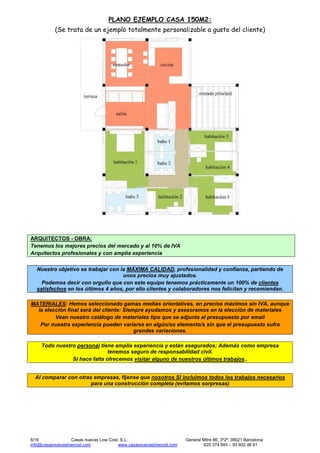 6/16 Casas nuevas Low Cost, S.L. General Mitre 86, 3º2ª, 08021 Barcelona
info@casasnuevaslowcost.com www.casasnuevaslowcost.com 625 374 945 – 93 602 48 61
PLANO EJEMPLO CASA 150M2:
(Se trata de un ejemplo totalmente personalizable a gusto del cliente)
ARQUITECTOS - OBRA:
Tenemos los mejores precios del mercado y al 10% de IVA
Arquitectos profesionales y con amplia experiencia
Nuestro objetivo es trabajar con la MÁXIMA CALIDAD, profesionalidad y confianza, partiendo de
unos precios muy ajustados.
Podemos decir con orgullo que con este equipo tenemos prácticamente un 100% de clientes
satisfechos en los últimos 4 años, por ello clientes y colaboradores nos felicitan y recomiendan.
MATERIALES: Hemos seleccionado gamas medias orientativas, en precios máximos sin IVA, aunque
la elección final será del cliente: Siempre ayudamos y asesoramos en la elección de materiales
Vean nuestro catálogo de materiales tipo que se adjunta al presupuesto por email
Por nuestra experiencia pueden variarse en algún/os elemento/s sin que el presupuesto sufra
grandes variaciones.
Todo nuestro personal tiene amplia experiencia y están asegurados; Además como empresa
tenemos seguro de responsabilidad civil.
Si hace falta ofrecemos visitar alguno de nuestros últimos trabajos..
Al comparar con otras empresas, fíjense que nosotros SI incluimos todos los trabajos necesarios
para una construcción completa (evitamos sorpresas)
 