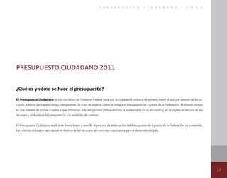 13
p r e s u p u e s t o c i u d a d a n o 2 0 1 1
PRESUPUESTO CIUDADANO 2011
¿Qué es y cómo se hace el presupuesto?
El Presupuesto Ciudadano es una iniciativa del Gobierno Federal para que la ciudadanía conozca de primera mano el uso y el destino de los re-
cursos públicos de manera clara y transparente. Se trata de explicar cómo se integra el Presupuesto de Egresos de la Federación. Al mismo tiempo
es una manera de invitar a todos a que conozcan más del proceso presupuestario, a involucrarse en la discusión y en la vigilancia del uso de los
recursos y profundizar la transparencia y la rendición de cuentas.
El Presupuesto Ciudadano explica de forma breve y sencilla el proceso de elaboración del Presupuesto de Egresos de la Federación, su contenido,
los criterios utilizados para decidir el destino de los recursos, así como su importancia para el desarrollo del país.
 