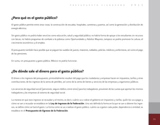 15
p r e s u p u e s t o c i u d a d a n o 2 0 1 1
¿Para qué es el gasto público?
El gasto público permite entre otras cosas, la construcción de escuelas, hospitales, carreteras y puertos, así como la generación y distribución de
energía eléctrica.
Sin gasto público no podría haber servicios como educación, salud y seguridad pública; no habría forma de apoyar a los estudiantes sin recursos
con becas; no habría programas de combate a la pobreza como Oportunidades y Adultos Mayores; tampoco se podría promover la cultura, el
crecimiento económico y el empleo.
El presupuesto también hace posible que se paguen los sueldos de jueces, maestros, soldados, policías, médicos y enfermeras, así como el pago
de las pensiones.
En suma, sin presupuesto y gasto público, México no podría funcionar.
¿De dónde sale el dinero para el gasto público?
El dinero o los ingresos del presupuesto, primordialmente resultan del pago que los ciudadanos y empresas hacen en impuestos, tarifas y otras
contribuciones; de los ingresos de la venta de petróleo, así como de la venta de bienes y servicios de las empresas y organismos públicos.
Los servicios de seguridad social (pensiones, seguro médico, entre otros) para los trabajadores, provienen de las cuotas que aportan los mismos
trabajadores y las empresas al sistema de seguridad social.
La manera en que esos ingresos se recaudan y el monto, es decir, cuánto va a cobrar el gobierno en impuestos y tarifas, quién los va a pagar y
cómo se van a recaudar se establece en la Ley de Ingresos de la Federación. Una vez definida la forma en la que se van a obtener los ingre-
sos, se define cómo se hará el gasto. La forma como se va a realizar el gasto público, cuánto va a gastar cada poder, dependencia o entidad, se
establece en el Presupuesto de Egresos de la Federación.
 