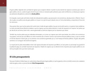 16
p r e s u p u e s t o c i u d a d a n o 2 0 1 1
El gasto público depende de la cantidad de ingresos que se esperan obtener. Cuando la suma total de los ingresos no alcanza para cubrir el
gasto público, esto es, cuando se gasta más de lo que se tiene, es necesario pedir préstamos para cubrir la diferencia. La deuda que se genera
por préstamos del gobierno se denomina deuda pública.
En el pasado, nuestro país sufrió altos niveles de endeudamiento público, que provocaron crisis económicas, devaluaciones e inflación. Hoy en
día se aplica una política sana de gasto público, en la que no se permite que la deuda crezca en forma desmedida y comprometa el futuro de
los mexicanos.
Hay quienes dicen que muchos países del mundo tienen niveles de gasto público muy por encima del nuestro y no parecen tener problemas.
La razón principal de esta diferencia obedece a que los ingresos que esos países obtienen a través de impuestos son mayores. Son países que
por decirlo de una forma, tienen más o menos garantizada su fuente de ingresos por los impuestos que cobran.
También hay muchos países que por endeudarse demasiado y no contar con ingresos para cubrir esas deudas, han sufrido crisis económicas
muy graves, como las que tuvo México en varios momentos de su historia. Gracias a que tenemos finanzas públicas sanas y a que se controla
el nivel de deuda de nuestro país, ya no tenemos crisis económicas generadas por un mal manejo de finanzas públicas. El gasto sólo podría
aumentar si se consiguen más fuentes de ingresos.
La mayoría de los países desarrollados tienen más ingresos derivados de impuestos que México; en esos países un porcentaje muy grande de
la población paga una cantidad importante de impuestos. Ampliar los ingresos que se obtienen de los impuestos para el gasto público es uno
de los principales retos que tiene nuestro país.
El ciclo presupuestario
Para que el Gobierno Federal sepa con cuánto dinero dispondrá para el gasto público, en qué se gastará y cómo se rendirá cuentas a los ciudadanos
sobre ese gasto, existe un proceso llamado Ciclo Presupuestario.
 