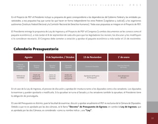 19
p r e s u p u e s t o c i u d a d a n o 2 0 1 1
En el Proyecto de PEF el Presidente incluye su propuesta de gasto correspondiente a las dependencias del Gobierno Federal y las entidades pa-
raestatales; a esa propuesta hay que sumar las que hacen en forma independiente los otros Poderes (Legislativo y Judicial), y los organismos
autónomos (Instituto Federal Electoral y la Comisión Nacional de Derechos Humanos). Todas esas propuestas se integran en el Proyecto de PEF.
El Presidente entrega la propuesta de Ley de Ingresos y el Proyecto de PEF al Congreso (a ambos documentos se les conoce como el
paquete económico), a más tardar el 8 de septiembre de cada año para que los legisladores los revisen, los discutan y los modifiquen
si lo consideran necesario. El Congreso debe someter a votación y aprobar el paquete económico a más tardar el 15 de noviembre.
Calendario Presupuestario
En el caso de la Ley de Ingresos, el proceso de discusión y aprobación involucra tanto a los diputados como a los senadores. Los diputados
la examinan y pueden aprobarla o modificarla. Si la aprueban se turna al Senado y si los senadores también la aprueban, el Presidente tiene
la obligación de promulgarla.
El caso del Presupuesto es distinto, pues la facultad de examinar, discutir y aprobar anualmente el PEF es exclusiva de la Cámara de Diputados.
Debido a que no es aprobado por las dos cámaras, se le llama “Decreto” de Presupuesto de Egresos; en cambio la Ley de Ingresos, que
es aprobada por las dos Cámaras, es considerada –como su nombre indica–, una “Ley”.
 